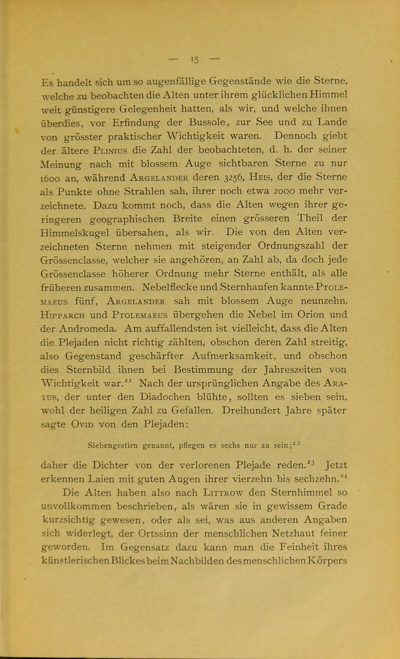 Es handelt sich um so augenfällige Gegenstände wie die Sterne, welche zu beobachten die Alten unter ihrem glücklichen Himmel weit günstigere Gelegenheit hatten, als wir, und welche ihnen überdies, vor Erfindung der Bussole, zur See und zu Lande von grösster praktischer Wichtigkeit waren. Dennoch giebt der ältere Plinius die Zahl der beobachteten, d. h. der seiner Meinung nach mit blossem Auge sichtbaren Sterne zu nur 1600 an, während Argelander deren 3256, Heis, der die Sterne als Punkte ohne Strahlen sah, ihrer noch etwa 2000 mehr ver- zeichnete. Dazu kommt noch, dass die Alten wegen ihrer ge- ringeren geographischen Breite einen grösseren Theil der Himmelskugel übersahen, als wir, Die von den Alten ver- zeichneten Sterne nehmen mit steigender Ordnungszahl der Grössenclasse, welcher sie angehören, an Zahl ab, da doch jede Grössenclasse höherer Ordnung mehr Sterne enthält, als alle früheren zusammen. Nebelflecke und Sternhaufen kannte Ptole- maeus fünf, Argelander sah mit blossem Auge neunzehn. Hifparch und Ptolemaeus übergehen die Nebel im Orion und der Andromeda. Am auffallendsten ist vielleicht, dass die Alten die Plejaden nicht richtig zählten, obschon deren Zahl streitig, also Gegenstand geschärfter Aufmerksamkeit, und obschon dies Sternbild ihnen bei Bestimmung der Jahreszeiten von Wichtigkeit war.21 Nach der ursprünglichen Angabe des Ara- ■ius, der unter den Diadochen blühte, sollten es sieben sein, wohl der heiligen Zahl zu Gefallen. Dreihundert Jahre später sagte Ovid von den Plejaden: Siebengestirn genannt, pflegen es sechs nur zu sein;22 daher die Dichter von der verlorenen Plejade reden.23 Jetzt erkennen Laien mit guten Augen ihrer vierzehn bis sechzehn.24 Die Alten haben also nach Littrow den Sternhimmel so unvollkommen beschrieben, als wären sie in gewissem Grade kurzsichtig gewesen, oder als sei, was aus anderen Angaben sich widerlegt, der Ortssinn der menschlichen Netzhaut feiner geworden. Im Gegensatz dazu kann man die Feinheit ihres künstlerischen Blickes beimNachbilden des menschlichen Körpers