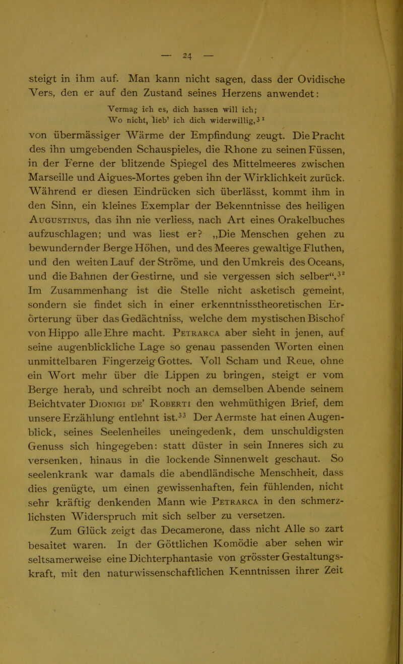 steigt in ihm auf. Man kann nicht sagen, dass der Ovidische Vers, den er auf den Zustand seines Herzens anwendet: Vermag ich es, dich hassen will ich; Wo nicht, lieb' ich dich widerwillig, 3 1 von übermässiger Wärme der Empfindung zeugt. Die Pracht des ihn umgebenden Schauspieles, die Rhone zu seinen Füssen, in der Ferne der blitzende Spiegel des Mittelmeeres zwischen Marseille und Aigues-Mortes geben ihn der Wirklichkeit zurück. Während er diesen Eindrücken sich überlässt, kommt ihm in den Sinn, ein kleines Exemplar der Bekenntnisse des heiligen Augustinus, das ihn nie verliess, nach Art eines Orakelbuches aufzuschlagen; und was liest er? „Die Menschen gehen zu bewundernder Berge Höhen, und des Meeres gewaltige Fluthen, und den weiten Lauf der Ströme, und den Umkreis desOceans, und die Bahnen der Gestirne, und sie vergessen sich selber.32 Im Zusammenhang ist die Stelle nicht asketisch gemeint, sondern sie findet sich in einer erkenntnisstheoretischen Er- örterung über das Gedächtniss, welche dem mystischen Bischof vonHippo alle Ehre macht. Petrarca aber sieht in jenen, auf seine augenblickliche Lage so genau passenden Worten einen unmittelbaren Fingerzeig Gottes. Voll Scham und Reue, ohne ein Wort mehr über die Lippen zu bringen, steigt er vom Berge herab, und schreibt noch an demselben Abende seinem Beichtvater Dionigi de' Roberti den wehmüthigen Brief, dem unsere Erzählung entlehnt ist.33 DerAermste hat einen Augen- blick, seines Seelenheiles uneingedenk, dem unschuldigsten Genuss sich hingegeben: statt düster in sein Inneres sich zu versenken, hinaus in die lockende Sinnenwelt geschaut. So seelenkrank war damals die abendländische Menschheit, dass dies genügte, um einen gewissenhaften, fein fühlenden, nicht sehr kräftig denkenden Mann wie Petrarca in den schmerz- lichsten Widerspruch mit sich selber zu versetzen. Zum Glück zeigt das Decamerone, dass nicht Alle so zart besaitet waren. In der Göttlichen Komödie aber sehen wir seltsamerweise eine Dichterphantasie von grösster Gestaltungs- kraft, mit den naturwissenschaftlichen Kenntnissen ihrer Zeit