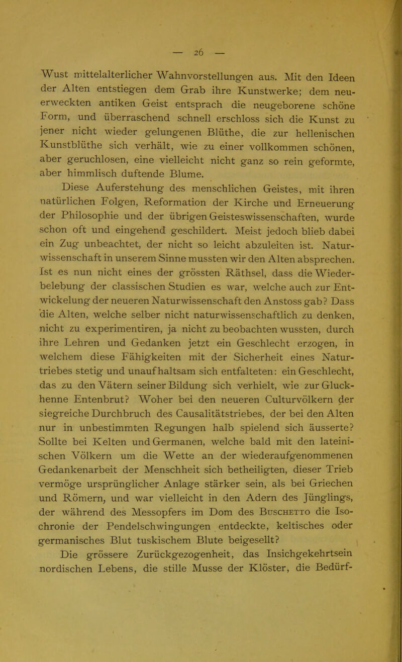 Wust mittelalterlicher Wahnvorstellungen aus. Mit den Ideen der Alten entstiegen dem Grab ihre Kunstwerke; dem neu- erweckten antiken Geist entsprach die neugeborene schöne Form, und überraschend schnell erschloss sich die Kunst zu jener nicht wieder gelungenen Blüthe, die zur hellenischen Kunstblüthe sich verhält, wie zu einer vollkommen schönen, aber geruchlosen, eine vielleicht nicht ganz so rein geformte, aber himmlisch duftende Blume. Diese Auferstehung des menschlichen Geistes, mit ihren natürlichen Folgen, Reformation der Kirche und Erneuerung der Philosophie und der übrigen Geisteswissenschaften, wurde schon oft und eingehend geschildert. Meist jedoch blieb dabei ein Zug unbeachtet, der nicht so leicht abzuleiten ist. Natur- wissenschaft in unserem Sinne mussten wir den Alten absprechen. Ist es nun nicht eines der grössten Räthsel, dass die Wieder- belebung der classischen Studien es war, welche auch zur Ent- wicklung der neueren Naturwissenschaft den Anstoss gab? Dass die Alten, welche selber nicht naturwissenschaftlich zu denken, nicht zu experimentiren, ja nicht zu beobachten wussten, durch ihre Lehren und Gedanken jetzt ein Geschlecht erzogen, in welchem diese Fähigkeiten mit der Sicherheit eines Natur- triebes stetig und unaufhaltsam sich entfalteten: ein Geschlecht, das zu den Vätern seiner Bildung sich verhielt, wie zur Gluck- henne Entenbrut? Woher bei den neueren CulturVölkern der siegreiche Durchbruch des Causalitätstriebes, der bei den Alten nur in unbestimmten Regungen halb spielend sich äusserte? Sollte bei Kelten und Germanen, welche bald mit den lateini- schen Völkern um die Wette an der wiederaufgenommenen Gedankenarbeit der Menschheit sich betheiligten, dieser Trieb vermöge ursprünglicher Anlage stärker sein, als bei Griechen und Römern, und war vielleicht in den Adern des Jünglings, der während des Messopfers im Dom des Buschetto die Iso- chrome der Pendelschwingungen entdeckte, keltisches oder germanisches Blut tuskischem Blute beigesellt? Die grössere Zurückgezogenheit, das Insichgekehrtsein nordischen Lebens, die stille Müsse der Klöster, die Bedürf-