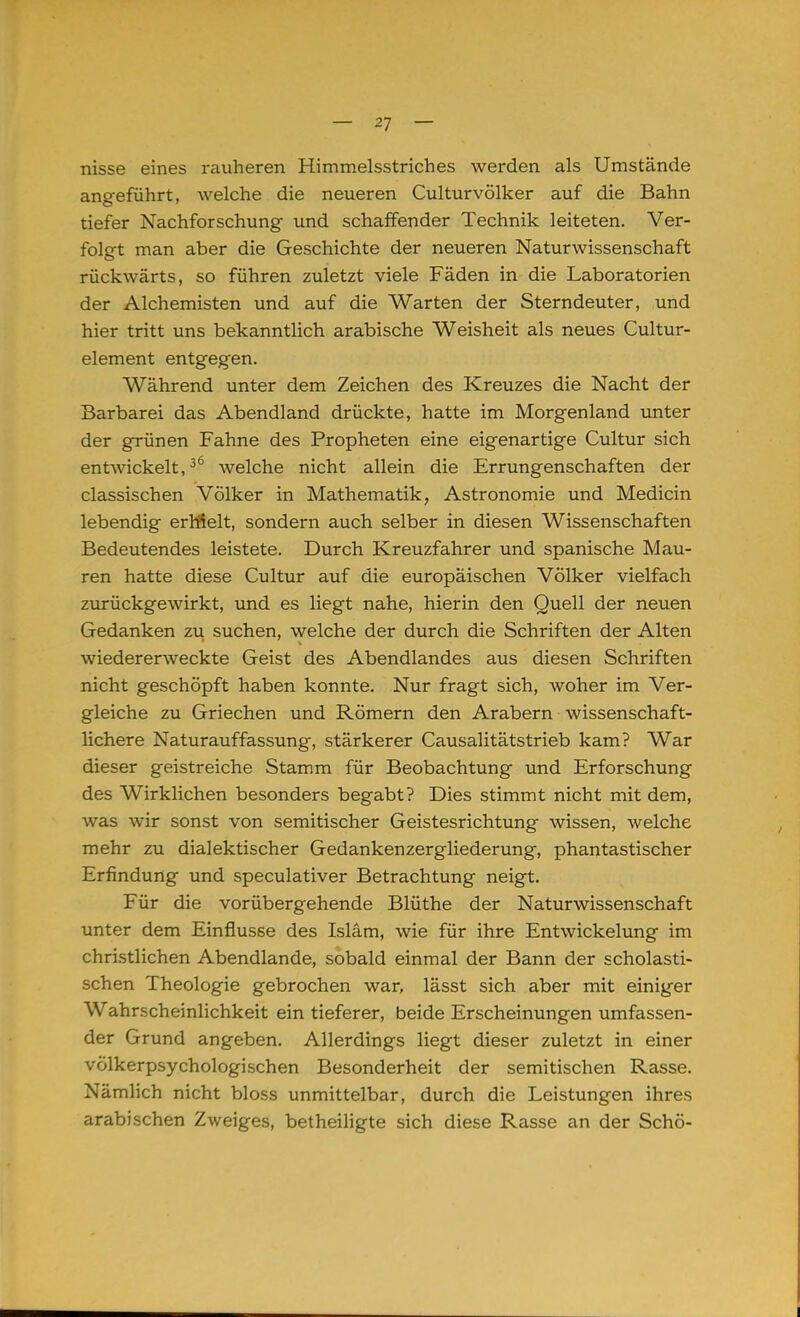 nisse eines rauheren Himmelsstriches werden als Umstände angeführt, welche die neueren Culturvölker auf die Bahn tiefer Nachforschung und schaffender Technik leiteten. Ver- folgt man aber die Geschichte der neueren Naturwissenschaft rückwärts, so führen zuletzt viele Fäden in die Laboratorien der Alchemisten und auf die Warten der Sterndeuter, und hier tritt uns bekanntlich arabische Weisheit als neues Cultur- element entgegen. Während unter dem Zeichen des Kreuzes die Nacht der Barbarei das Abendland drückte, hatte im Morgenland unter der grünen Fahne des Propheten eine eigenartige Cultur sich entwickelt,36 welche nicht allein die Errungenschaften der classischen Völker in Mathematik, Astronomie und Medicin lebendig errfielt, sondern auch selber in diesen Wissenschaften Bedeutendes leistete. Durch Kreuzfahrer und spanische Mau- ren hatte diese Cultur auf die europäischen Völker vielfach zurückgewirkt, und es liegt nahe, hierin den Quell der neuen Gedanken zu suchen, welche der durch die Schriften der Alten wiedererweckte Geist des Abendlandes aus diesen Schriften nicht geschöpft haben konnte. Nur fragt sich, woher im Ver- gleiche zu Griechen und Römern den Arabern wissenschaft- lichere Naturauffassung, stärkerer Causalitätstrieb kam? War dieser geistreiche Stamm für Beobachtung und Erforschung des Wirklichen besonders begabt? Dies stimmt nicht mit dem, was wir sonst von semitischer Geistesrichtung wissen, welche mehr zu dialektischer Gedankenzergliederung, phantastischer Erfindung und speculativer Betrachtung neigt. Für die vorübergehende Blüthe der Naturwissenschaft unter dem Einflüsse des Islam, wie für ihre Entwickelung im christlichen Abendlande, sobald einmal der Bann der scholasti- schen Theologie gebrochen war, lässt sich aber mit einiger Wahrscheinlichkeit ein tieferer, beide Erscheinungen umfassen- der Grund angeben. Allerdings liegt dieser zuletzt in einer völkerpsychologischen Besonderheit der semitischen Rasse. Nämlich nicht bloss unmittelbar, durch die Leistungen ihres arabischen Zweiges, betheiligte sich diese Rasse an der Schö-