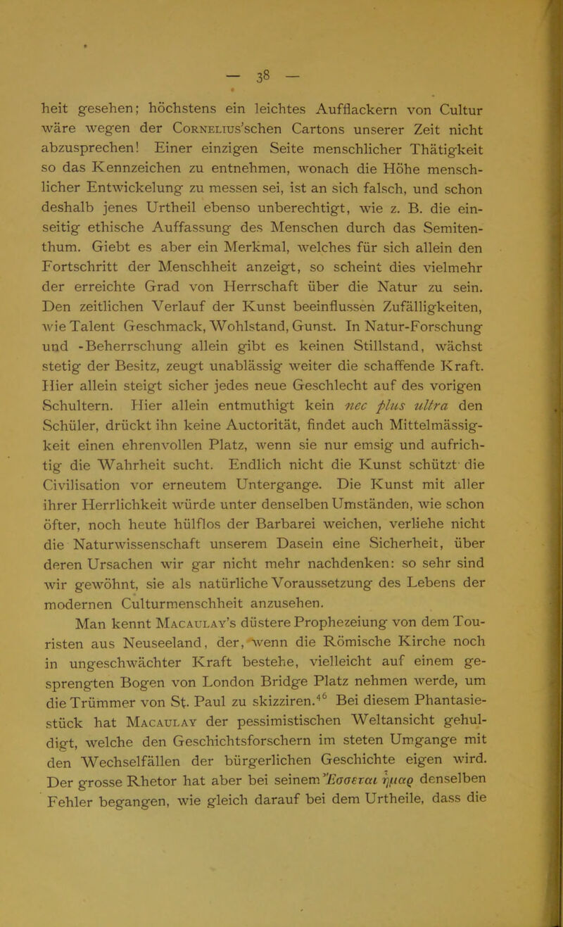 heit gesehen; höchstens ein leichtes Aufflackern von Cultur wäre wegen der CoRNELius'schen Cartons unserer Zeit nicht abzusprechen! Einer einzigen Seite menschlicher Thätigkeit so das Kennzeichen zu entnehmen, wonach die Höhe mensch- licher Entwickelung zu messen sei, ist an sich falsch, und schon deshalb jenes Urtheil ebenso unberechtigt, wie z. B. die ein- seitig ethische Auffassung des Menschen durch das Semiten- thum. Giebt es aber ein Merkmal, welches für sich allein den Fortschritt der Menschheit anzeigt, so scheint dies vielmehr der erreichte Grad von Herrschaft über die Natur zu sein. Den zeitlichen Verlauf der Kunst beeinflussen Zufälligkeiten, wie Talent Geschmack, Wohlstand, Gunst. In Natur-Forschung und -Beherrschung allein gibt es keinen Stillstand, wächst stetig der Besitz, zeugt unablässig weiter die schaffende Kraft. Hier allein steigt sicher jedes neue Geschlecht auf des vorigen Schultern. Hier allein entmuthigt kein nee plus ultra den Schüler, drückt ihn keine Auctorität, findet auch Mittelmässig- keit einen ehrenvollen Platz, wenn sie nur emsig und aufrich- tig die Wahrheit sucht. Endlich nicht die Kunst schützt die Civilisation vor erneutem Untergange. Die Kunst mit aller ihrer Herrlichkeit würde unter denselben Umständen, wie schon öfter, noch heute hülflos der Barbarei weichen, verliehe nicht die Naturwissenschaft unserem Dasein eine Sicherheit, über deren Ursachen wir gar nicht mehr nachdenken: so sehr sind wir gewöhnt, sie als natürliche Voraussetzung des Lebens der modernen Culturmenschheit anzusehen. Man kennt Macaulay's düstere Prophezeiung von dem Tou- risten aus Neuseeland, der, wenn die Römische Kirche noch in ungeschwächter Kraft bestehe, vielleicht auf einem ge- sprengten Bogen von London Bridge Platz nehmen werde, um die Trümmer von St- Paul zu skizziren.46 Bei diesem Phantasie- stück hat Macaulay der pessimistischen Weltansicht gehul- digt, welche den Geschichtsforschern im steten Umgange mit den Wechselfällen der bürgerlichen Geschichte eigen wird. Der grosse Rhetor hat aber bei seinem Eaoevai i]f.iccQ denselben Fehler begangen, wie gleich darauf bei dem Urtheile, dass die