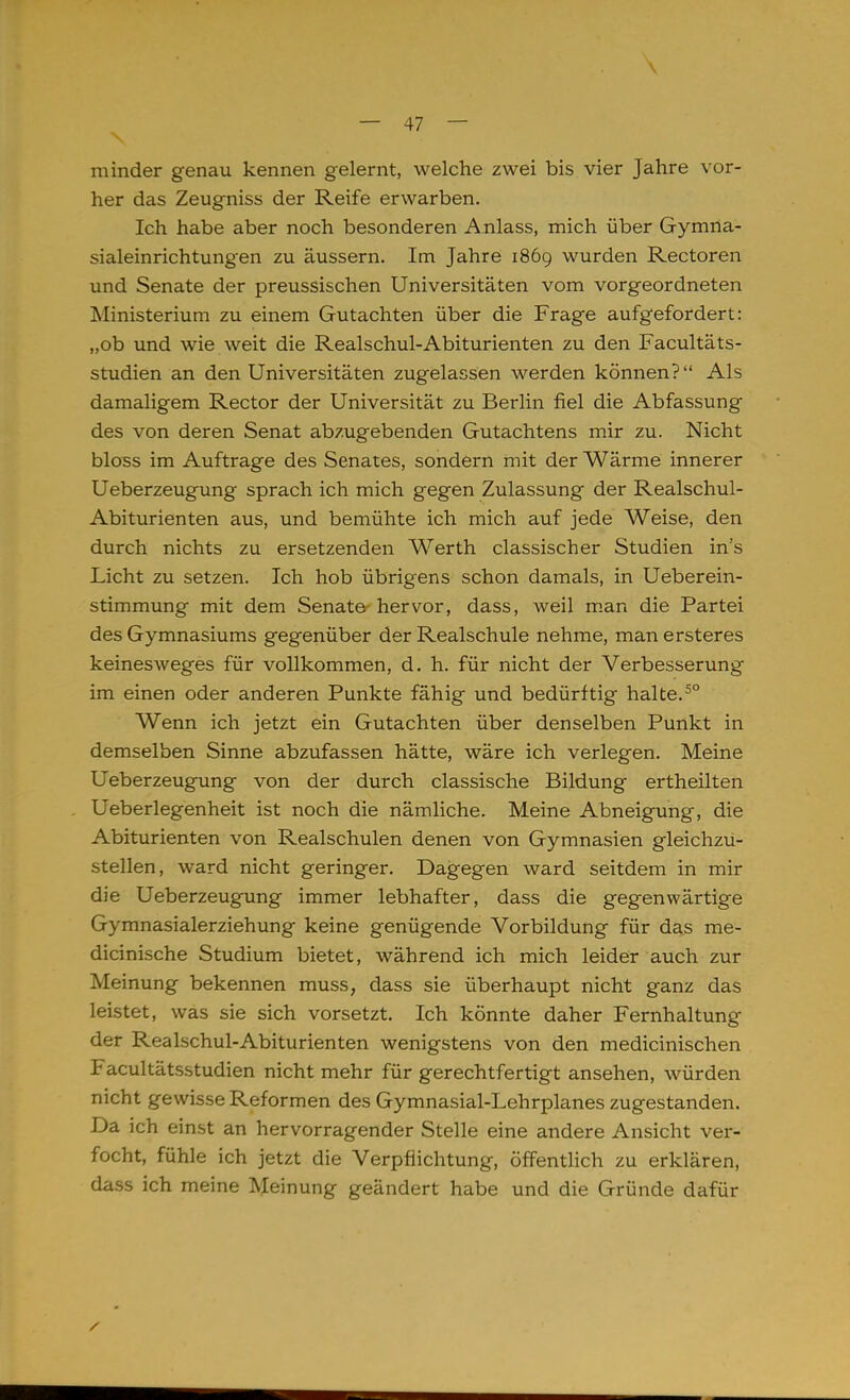 minder genau kennen gelernt, welche zwei bis vier Jahre vor- her das Zeugniss der Reife erwarben. Ich habe aber noch besonderen Anlass, mich über Gymna- sialeinrichtungen zu äussern. Im Jahre 1869 wurden Rectoren und Senate der preussischen Universitäten vom vorgeordneten Ministerium zu einem Gutachten über die Frage aufgefordert: „ob und wie weit die Realschul-Abiturienten zu den Facultäts- studien an den Universitäten zugelassen werden können? Als damaligem Rector der Universität zu Berlin fiel die Abfassung des von deren Senat abzugebenden Gutachtens mir zu. Nicht bloss im Auftrage des Senates, sondern mit der Wärme innerer Ueberzeugung sprach ich mich gegen Zulassung der Realschul- Abiturienten aus, und bemühte ich mich auf jede Weise, den durch nichts zu ersetzenden Werth classischer Studien ins Licht zu setzen. Ich hob übrigens schon damals, in Ueberein- stimmung mit dem Senate hervor, dass, weil man die Partei des Gymnasiums gegenüber der Realschule nehme, man ersteres keinesweges für vollkommen, d. h. für nicht der Verbesserung im einen oder anderen Punkte fähig und bedürftig halte.50 Wenn ich jetzt ein Gutachten über denselben Punkt in demselben Sinne abzufassen hätte, wäre ich verlegen. Meine Ueberzeugung von der durch classische Bildung ertheilten Ueberlegenheit ist noch die nämliche. Meine Abneigung, die Abiturienten von Realschulen denen von Gymnasien gleichzu- stellen, ward nicht geringer. Dagegen ward seitdem in mir die Ueberzeugung immer lebhafter, dass die gegenwärtige Gymnasialerziehung keine genügende Vorbildung für das me- dicinische Studium bietet, während ich mich leider auch zur Meinung bekennen muss, dass sie überhaupt nicht ganz das leistet, was sie sich vorsetzt. Ich könnte daher Fernhaltung der Realschul-Abiturienten wenigstens von den medicinischen Facultätsstudien nicht mehr für gerechtfertigt ansehen, würden nicht gewisse Reformen des Gymnasial-Lehrplanes zugestanden. Da ich einst an hervorragender Stelle eine andere Ansicht ver- focht, fühle ich jetzt die Verpflichtung, öffentlich zu erklären, dass ich meine Meinung geändert habe und die Gründe dafür