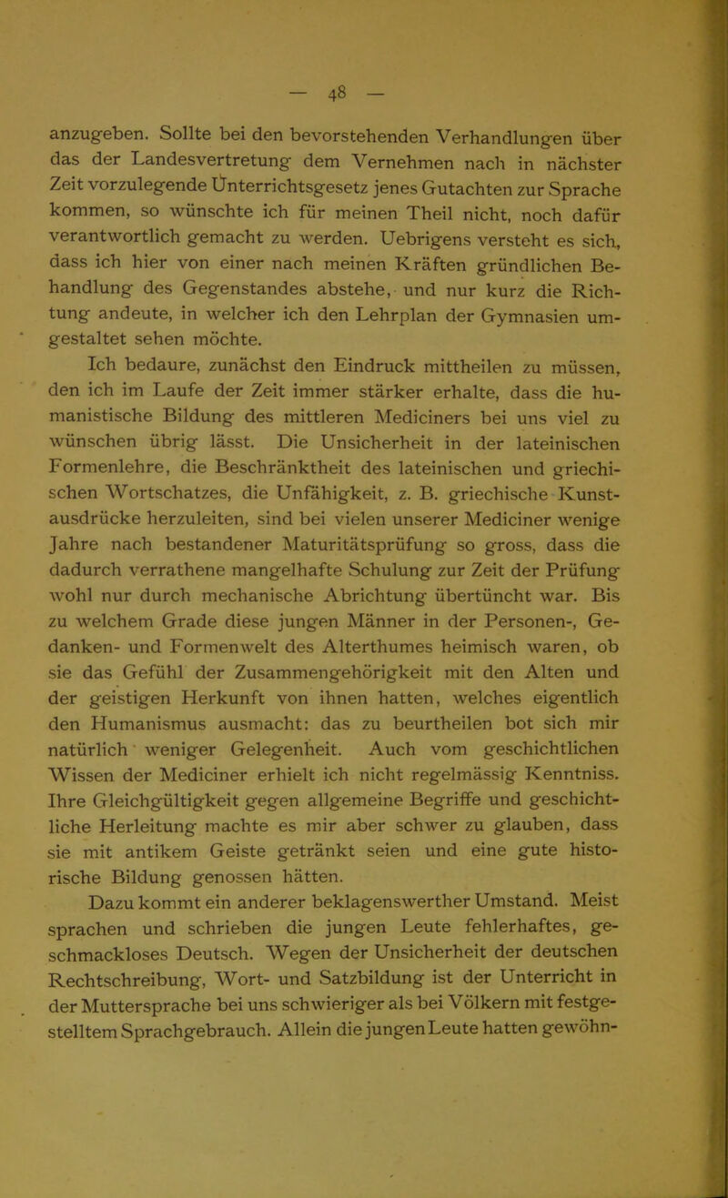 anzugeben. Sollte bei den bevorstehenden Verhandlungen über das der Landesvertretung dem Vernehmen nach in nächster Zeit vorzulegende Ünterrichtsgesetz jenes Gutachten zur Sprache kommen, so wünschte ich für meinen Theil nicht, noch dafür verantwortlich gemacht zu Averden. Uebrigens versteht es sich, dass ich hier von einer nach meinen Kräften gründlichen Be- handlung des Gegenstandes abstehe, und nur kurz die Rich- tung andeute, in welcher ich den Lehrplan der Gymnasien um- gestaltet sehen möchte. Ich bedaure, zunächst den Eindruck mittheilen zu müssen, den ich im Laufe der Zeit immer stärker erhalte, dass die hu- manistische Bildung des mittleren Mediciners bei uns viel zu wünschen übrig lässt. Die Unsicherheit in der lateinischen Formenlehre, die Beschränktheit des lateinischen und griechi- schen Wortschatzes, die Unfähigkeit, z. B. griechische Kunst- ausdrücke herzuleiten, sind bei vielen unserer Mediciner wenige Jahre nach bestandener Maturitätsprüfung so gross, dass die dadurch verrathene mangelhafte Schulung zur Zeit der Prüfung wohl nur durch mechanische Abrichtung übertüncht war. Bis zu welchem Grade diese jungen Männer in der Personen-, Ge- danken- und Formen weit des Alterthumes heimisch waren, ob sie das Gefühl der Zusammengehörigkeit mit den Alten und der geistigen Herkunft von ihnen hatten, welches eigentlich den Humanismus ausmacht: das zu beurtheilen bot sich mir natürlich weniger Gelegenheit. Auch vom geschichtlichen Wissen der Mediciner erhielt ich nicht regelmässig Kenntniss. Ihre Gleichgültigkeit gegen allgemeine Begriffe und geschicht- liche Herleitung machte es mir aber schwer zu glauben, dass sie mit antikem Geiste getränkt seien und eine gute histo- rische Bildung genossen hätten. Dazu kommt ein anderer beklagenswerther Umstand. Meist sprachen und schrieben die jungen Leute fehlerhaftes, ge- schmackloses Deutsch. Wegen der Unsicherheit der deutschen Rechtschreibung, Wort- und Satzbildung ist der Unterricht in der Muttersprache bei uns schwieriger als bei Völkern mit festge- stelltem Sprachgebrauch. Allein die jungen Leute hatten gewöhn-