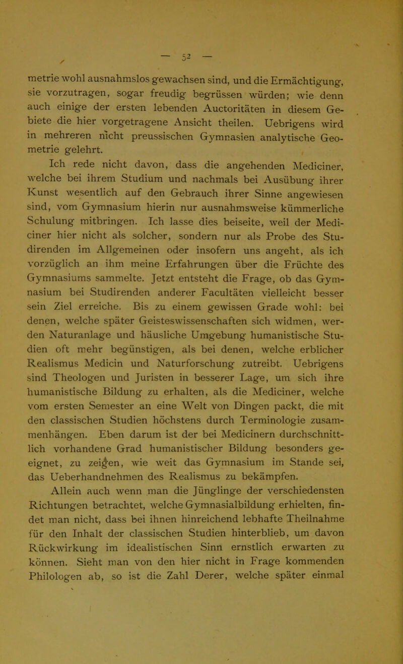 metrie wohl ausnahmslos gewachsen sind, und die Ermächtigung, sie vorzutragen, sogar freudig begrüssen würden; wie denn auch einige der ersten lebenden Auctoritäten in diesem Ge- biete die hier vorgetragene Ansicht theilen. Uebrigens wird in mehreren nicht preussischen Gymnasien analytische Geo- metrie gelehrt. Ich rede nicht davon, dass die angehenden Mediciner, welche bei ihrem Studium und nachmals bei Ausübung ihrer Kunst wesentlich auf den Gebrauch ihrer Sinne angewiesen sind, vom Gymnasium hierin nur ausnahmsweise kümmerliche Schulung mitbringen. Ich lasse dies beiseite, weil der Medi- ciner hier nicht als solcher, sondern nur als Probe des Stu- direnden im Allgemeinen oder insofern uns angeht, als ich vorzüglich an ihm meine Erfahrungen über die Früchte des Gymnasiums sammelte. Jetzt entsteht die Frage, ob das Gym- nasium bei Studirenden anderer Facultäten vielleicht besser sein Ziel erreiche. Bis zu einem gewissen Grade wohl: bei denen, welche später Geisteswissenschaften sich widmen, wer- den Naturanlage und häusliche Umgebung humanistische Stu- dien oft mehr begünstigen, als bei denen, welche erblicher Realismus Medicin und Naturforschung zutreibt. Uebrigens sind Theologen und Juristen in besserer Lage, um sich ihre humanistische Bildung zu erhalten, als die Mediciner, welche vom ersten Semester an eine Welt von Dingen packt, die mit den classischen Studien höchstens durch Terminologie zusam- menhängen. Eben darum ist der bei Medicinern durchschnitt- lich vorhandene Grad humanistischer Bildung besonders ge- eignet, zu zeigen, wie weit das Gymnasium im Stande sei, das Ueberhandnehmen des Realismus zu bekämpfen. Allein auch wenn man die Jünglinge der verschiedensten Richtungen betrachtet, welche Gymnasialbildung erhielten, fin- det man nicht, dass bei ihnen hinreichend lebhafte Theilnahme für den Inhalt der classischen Studien hinterblieb, um davon Rückwirkung im idealistischen Sinn ernstlich erwarten zu können. Sieht man von den hier nicht in Frage kommenden Philologen ab, so ist die Zahl Derer, welche später einmal