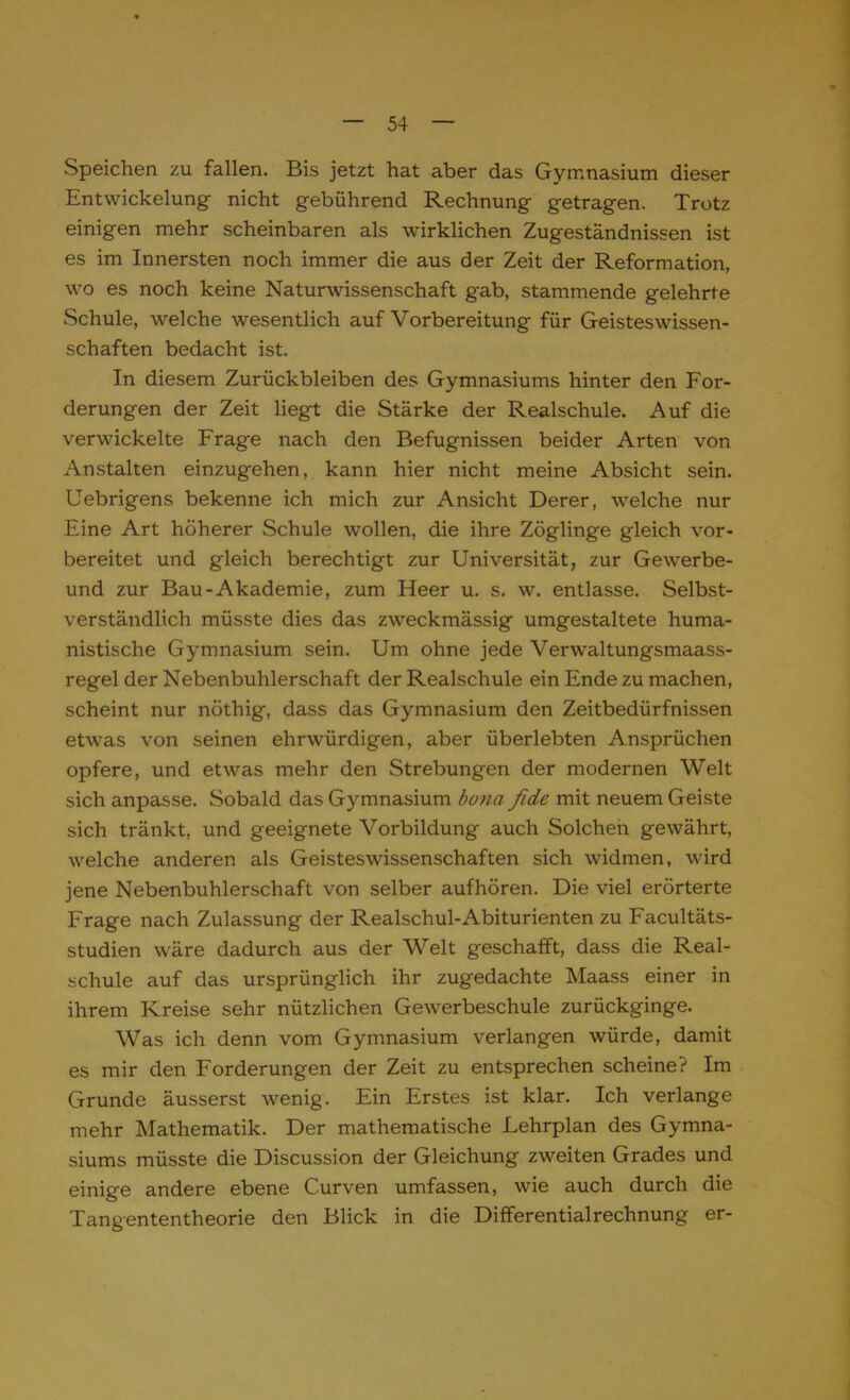 Speichen zu fallen. Bis jetzt hat aber das Gymnasium dieser Entwickelung nicht gebührend Rechnung getragen. Trotz einigen mehr scheinbaren als wirklichen Zugeständnissen ist es im Innersten noch immer die aus der Zeit der Reformation, wo es noch keine Naturwissenschaft gab, stammende gelehrte Schule, welche wesentlich auf Vorbereitung für Geisteswissen- schaften bedacht ist. In diesem Zurückbleiben des Gymnasiums hinter den For- derungen der Zeit liegt die Stärke der Realschule. Auf die verwickelte Frage nach den Befugnissen beider Arten von Anstalten einzugehen, kann hier nicht meine Absicht sein. Uebrigens bekenne ich mich zur Ansicht Derer, welche nur Eine Art höherer Schule wollen, die ihre Zöglinge gleich vor- bereitet und gleich berechtigt zur Universität, zur Gewerbe- und zur Bau-Akademie, zum Heer u. s. w. entlasse. Selbst- verständlich müsste dies das zweckmässig umgestaltete huma- nistische Gymnasium sein. Um ohne jede Verwaltungsmaass- regel der Nebenbuhlerschaft der Realschule ein Ende zu machen, scheint nur nöthig, dass das Gymnasium den Zeitbedürfnissen etwas von seinen ehrwürdigen, aber überlebten Ansprüchen opfere, und etwas mehr den Strebungen der modernen Welt sich anpasse. Sobald das Gymnasium bona fide mit neuem Geiste sich tränkt, und geeignete Vorbildung auch Solchen gewährt, welche anderen als Geisteswissenschaften sich widmen, wird jene Nebenbuhlerschaft von selber aufhören. Die viel erörterte Frage nach Zulassung der Realschul-Abiturienten zu Facultäts- studien wäre dadurch aus der Welt geschafft, dass die Real- schule auf das ursprünglich ihr zugedachte Maass einer in ihrem Kreise sehr nützlichen Gewerbeschule zurückginge. Was ich denn vom Gymnasium verlangen würde, damit es mir den Forderungen der Zeit zu entsprechen scheine? Im Grunde äusserst wenig. Ein Erstes ist klar. Ich verlange mehr Mathematik. Der mathematische Lehrplan des Gymna- siums müsste die Discussion der Gleichung zweiten Grades und einige andere ebene Curven umfassen, wie auch durch die Tangententheorie den Blick in die Differentialrechnung er-