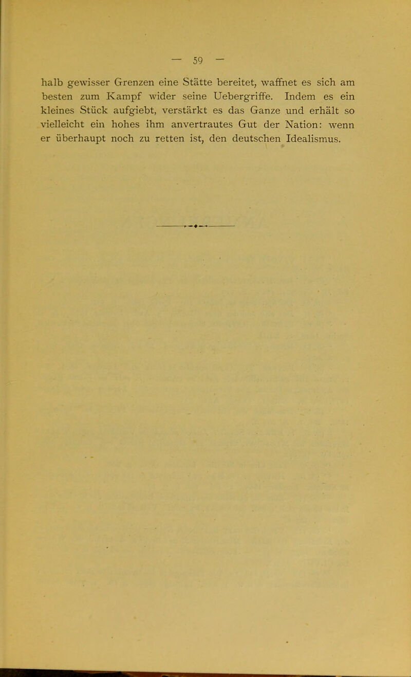halb gewisser Grenzen eine Stätte bereitet, waffnet es sich am besten zum Kampf wider seine Uebergriffe. Indem es ein kleines Stück aufgiebt, verstärkt es das Ganze und erhält so vielleicht ein hohes ihm an vertrautes Gut der Nation: wenn er überhaupt noch zu retten ist, den deutschen Idealismus.
