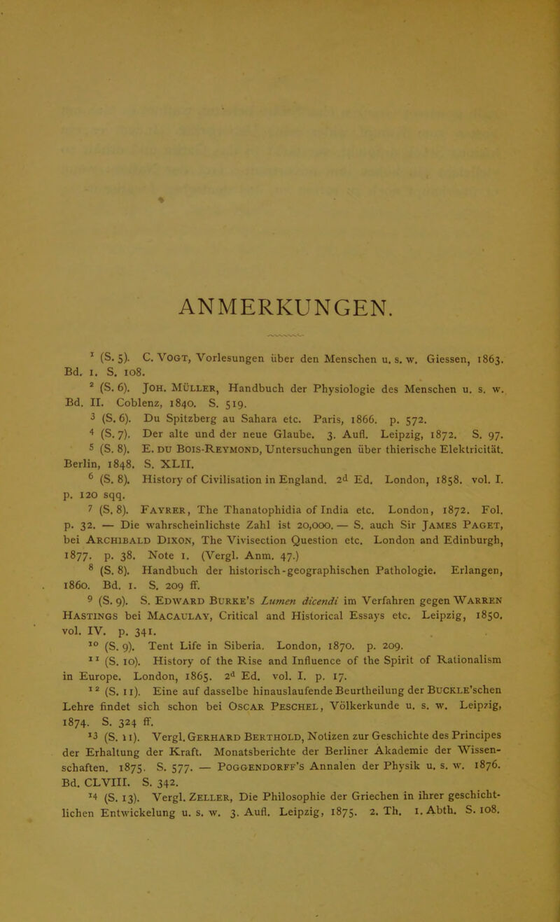 ANMERKUNGEN. 1 (S. s). C.Vogt, Vorlesungen über den Menschen u. s. w. Giessen, 1863. Bd. X. S. 108. 2 (S. 6). Joh. Müller, Handbuch der Physiologie des Menschen u. s. w. Bd. II. Coblenz, 1840. S. 519. 3 (S. 6). Du Spitzberg au Sahara etc. Paris, 1866. p. 572. 4 (S. 7). Der alte und der neue Glaube. 3. Aufl. Leipzig, 1872. S. 97. 5 (S. 8). E. DU Bois-Reymond, Untersuchungen über thierische Elektricität. Berlin, 1848. S. XLII. 6 (S. 8). History of Civilisation in England. 2<1 Ed. London, 1858. vol. I. p. 120 sqq. 7 (S. 8). Fayrer, The Thanatophidia of India etc. London, 1872. Fol. p. 32. — Die wahrscheinlichste Zahl ist 20,000.— S. auch Sir James Paget, bei Archibald Dixon, The Vivisection Question etc. London and Edinburgh, l877- P- 38. Note 1. (Vergl. Anm. 47.) 8 (S. 8). Handbuch der historisch-geographischen Pathologie. Erlangen, 1860. Bd. 1. S. 209 ff. 9 (S. 9). S. Edward Burke's Lumen dicendi im Verfahren gegen Warren Hastings bei Macaulay, Critical and Historical Essays etc. Leipzig, 1850. vol. IV. p. 341. 10 (S. 9). Tent Life in Siberia. London, 1870. p. 209. XI (S. 10). History of the Rise and Influence of the Spirit of Rationalism in Europe. London, 1865. 2d Ed. vol. I. p. 17. 12 (S. 11). Eine auf dasselbe hinauslaufende Beurtheilung der BuCKLE'schen Lehre findet sich schon bei Oscar Peschel, Völkerkunde u. s. w. Leipzig, 1874. S. 324 ff. *3 (S. \ 1). Vergl. Gerhard Berthold, Notizen zur Geschichte des Principes der Erhaltung der Kraft. Monatsberichte der Berliner Akademie der Wissen- schaften. 1875. S. 577. — Poggendorff's Annalen der Physik u. s. w. 1876. Bd. CLVIII. S. 342. *4 (S. 13). Vergl. Zeller, Die Philosophie der Griechen in ihrer geschicht-