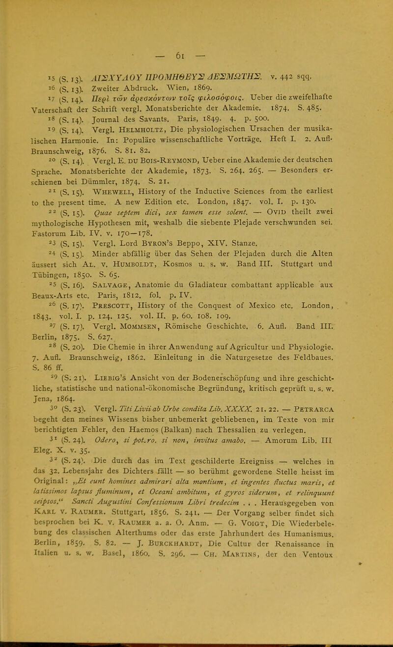J5 (S. 13I AI2XYA0Y IIP0MH6EY2 JE2M&TH2. v. 442 sqq. 16 (S. 13). Zweiter Abdruck. Wien, 1869. J7 (S. 14). Hs(>i v<Sv aQeaxövxwv xolq (piXooö<poiq. Ueber die zweifelhafte Vaterschaft der Schrift vergl. Monatsberichte der Akademie. 1874. S. 485. 18 (S. 14). Journal des Savants. Paris, 1849. 4. p. 500. J9 (S. 14). Vergl. Helmholtz, Die physiologischen Ursachen der musika- lischen Harmonie. In: Populäre wissenschaftliche Vorträge. Heft I. 2. Aufl. Braunschweig, 1876. S. 81. 82. 20 (S. 14). Vergl. E. DU Bois-Reymond, Ueber eine Akademie der deutschen Sprache. Monatsberichte der Akademie, 1873. S. 264. 265. — Besonders er- schienen bei Dümmler, 1874. S. 21. 21 (S. 15). VVhewell, History of the Inductive Sciences from the earliest to the present time. A new Edition etc. London, 1847. vol. I. p. 130. 22 (S. 15). Quae Septem dici, sex ta?nen esse solent. — Ovjd theilt zwei mythologische Hypothesen mit, weshalb die siebente Plejade verschwunden sei. Fastorum Lib. IV. v. 170—178. 2 3 (S. 15). Vergl. Lord Byron's Beppo, XIV. Stanze. 2* (S. 15). Minder abfällig über das Sehen der Plejaden durch die Alten äussert sich Al. v. Humboldt, Kosmos u. s. w. Band III. Stuttgart und Tübingen, 1850. S. 65. 25 (S. 16). Salvage, Anatomie du Gladiateur combattant applicable aux Beaux-Arts etc. Paris, 1812. fol. p. IV. 26 (S. 17). Prescott, History of the Conquest of Mexico etc. London, 1843. vol. I. p. 124. 125. vol. II. p. 60. 108. 109. 27 (S. 17). Vergl. Mommsen, Römische Geschichte. 6. Aufl. Band III. Berlin, 1875. S. 627. 28 (S. 20). Die Chemie in ihrer Anwendung auf Agricultur und Physiologie. 7. Aufl. Braunschweig, 1862. Einleitung in die Naturgesetze des Feldbaues. S. 86 ff. 29 (S. 21). Liebig's Ansicht von der Bodenerschöpfung und ihre geschicht- liche, statistische und national-ökonomische Begründung, kritisch geprüft u. s. w. Jena, 1864. 3° (S. 23). Vergl. TitiLiviiab Urbe condita Lib.XXXX. 21. 22. — PETRARCA begeht den meines Wissens bisher unbemerkt gebliebenen, im Texte von mir berichtigten Fehler, den Haemos (Balkan) nach Thessalien zu verlegen. 31 (S. 24). Odero, si pot.ro. si non, invitus amabo. — Amorum Lib. III Eleg. X. v. 35. 3 2 (S. 24). Die durch das im Text geschilderte Ereigniss — welches in das 32. Lebensjahr des Dichters fällt — so berühmt gewordene Stelle heisst im Original: „Et eunt homines admirari alta montium, et ingentes fluctus maris, et latissimos lapsus fluminum, et Oceani ambitum, et gyros siderum, et relinquunt seipsos. Sancti Augustini Confessionitm Libri tredecim . . . Herausgegeben von Karl v. Raumer. Stuttgart, 1856. S. 241. — Der Vorgang selber findet sich besprochen bei K. v. Raumer a. a. O. Anm. — G. Voigt, Die Wiederbele- bung des classischen Alterthums oder das erste Jahrhundert des Humanismus. Berlin, 1859. S. 82. — J. Burckhardt, Die Cultur der Renaissance in Italien u. s. w. Basel, 1860. S. 296. — Ch. Martins, der den Ventoux