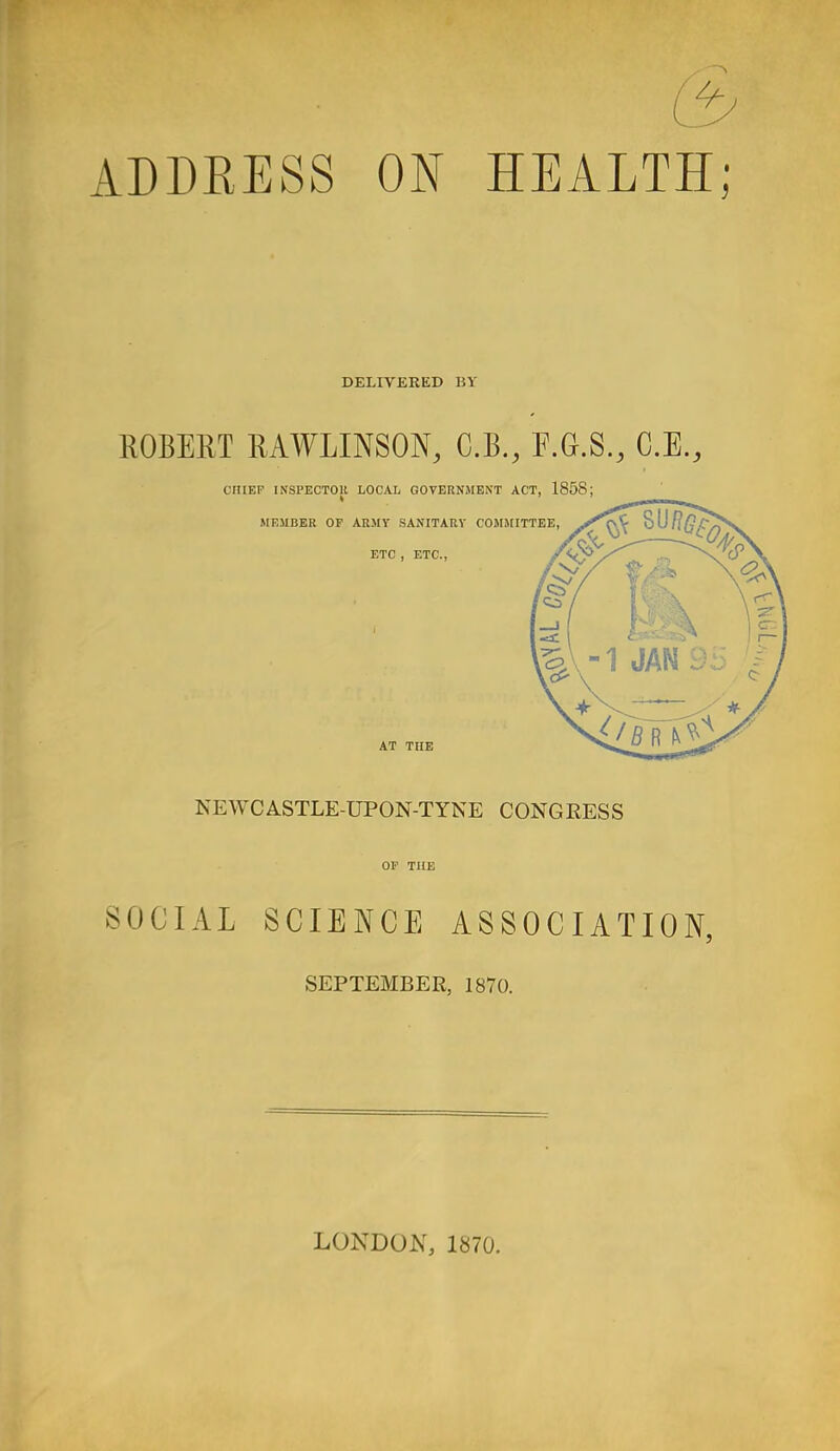 (3 ADDRESS ON HEALTH; DELIVERED 15V ROBERT RAWLINSON, C.B., F.G.S., C.E., CHIEF INSPECTOR LOCAL GOVERNMENT ACT, 1858; MEMBER OF ARMY SANITARY COMMITTEE, ETC , ETC., y'v? AT THE NEWCASTLE-UPON-TYNE CONGRESS OF THE SOCIAL SCIENCE ASSOCIATION, SEPTEMBER, 1870. LONDON, 1870.