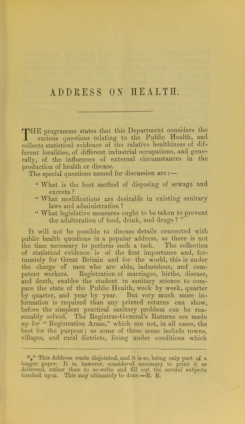 ADDRESS ON HEALTH. THE programme states that this Department considers the various questions relating to the Public Health, and collects statistical evidence of the relative healthiness of dif- ferent localities, of different industrial occupations, and gene- rally, of the influences of external circumstances in the production of health or disease. The special questions named for discussion are:— u What is the best method of disposing of sewage and excreta ? Cf What modifications are desirable in existing sanitary laws and administration ?  What legislative measures ought to be taken to prevent the adulteration of food, drink, and drugs ?  It will not be possible to discuss details connected with public health questions in a popular address, as there is not the time necessary to perform such a task. The collection of statistical evidence is of the first importance and, for- tunately for Great Britain and for the world, this is under the charge of men who are able, industrious, and com- petent workers. Registration of marriages, births, disease, and death, enables the student in sanitary science to com- pare the state of the Public Health, week by week, quarter by quarter, and year by year. But very much more in- formation is required than any printed returns can show, before the simplest practical sanitary problem can be rea- sonably solved. The Registrar-General's Returns are made up for  Registration Areas, which are not, in all cases, the best for the purpose : as some of these areas include towns, villages, and rural districts, living under conditions which *#* This Address reads disjointed, and it is so, being only part of a longer paper: It is, however, considered necessary to print it as delivered, rather than to re-write and fill out the several subjects touched upon. This may ultimately be done.—It. R,