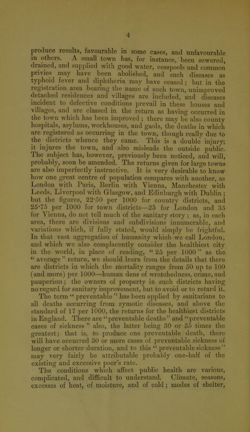 produce results, favourable in some cases, and unfavourable in others. A small town has, for instance, been sewered, drained, and supplied with good water, cesspools and common privies may have been abolished, and such diseases as typhoid fever and diphtheria may have ceased ; but in the registration area bearing the name of such town, unimproved detached residences and villages are included, and diseases incident to defective conditions prevail in these houses and villages, and are classed in the return as having occurred in the town which has been improved ; there may be also county hospitals, asylums, workhouses, and gaols, the deaths in which are registered as occurring in the town, though really due to the districts whence they came. This is a double injury; it injures the town, and also misleads the outside public. The subject has, however, previously been noticed, and will, probably, soon be amended. The returns given for large towns are also imperfectly instructive. It is very desirable to know how one great centre of population compares with another, as London with Paris, Berlin with Vienna, Manchester with Leeds, Liverpool with Glasgow, and Edinburgh with Dublin ; but the figures, 22-50 per 1000 for country districts, and 25*75 per 1000 for town districts—25 for London and 35 for Vienna, do not tell much of the sanitary story ; as, in each area, there are divisions and subdivisions innumerable, and variations which, if fully stated, would simply be frightful. In that vast aggregation of humanity which we call London, and which we also complacently consider the healthiest city in the world, in place of reading,  25 per 1000  as the  average  return, we should learn from the details that there are districts in which the mortality ranges from 50 up to 100 (and more) per 1000—human dens of wretchedness, crime, and pauperism ; the owners of property in such districts having no regard for sanitary improvement, but to avoid or to retard it. The term  preventable  has been applied by sanitarians to all deaths occurring from zymotic diseases, and above the standard of 17 per 1000, the returns for the healthiest districts in England. There are preventable deaths and preventable cases of sickness  also, the latter being 30 or 35 times the greatest; that is, to produce one preventable death, there will have occurred 30 or more cases of preventable sickness of longer or shorter duration, and to this  preventable sickness  may very fairly be attributable probably one-half of the existing and excessive poor's rate. The conditions which affect public health are various, complicated, and difficult to understand. Climate, seasons, excesses of heat, of moisture, and of cold; modes of shelter,