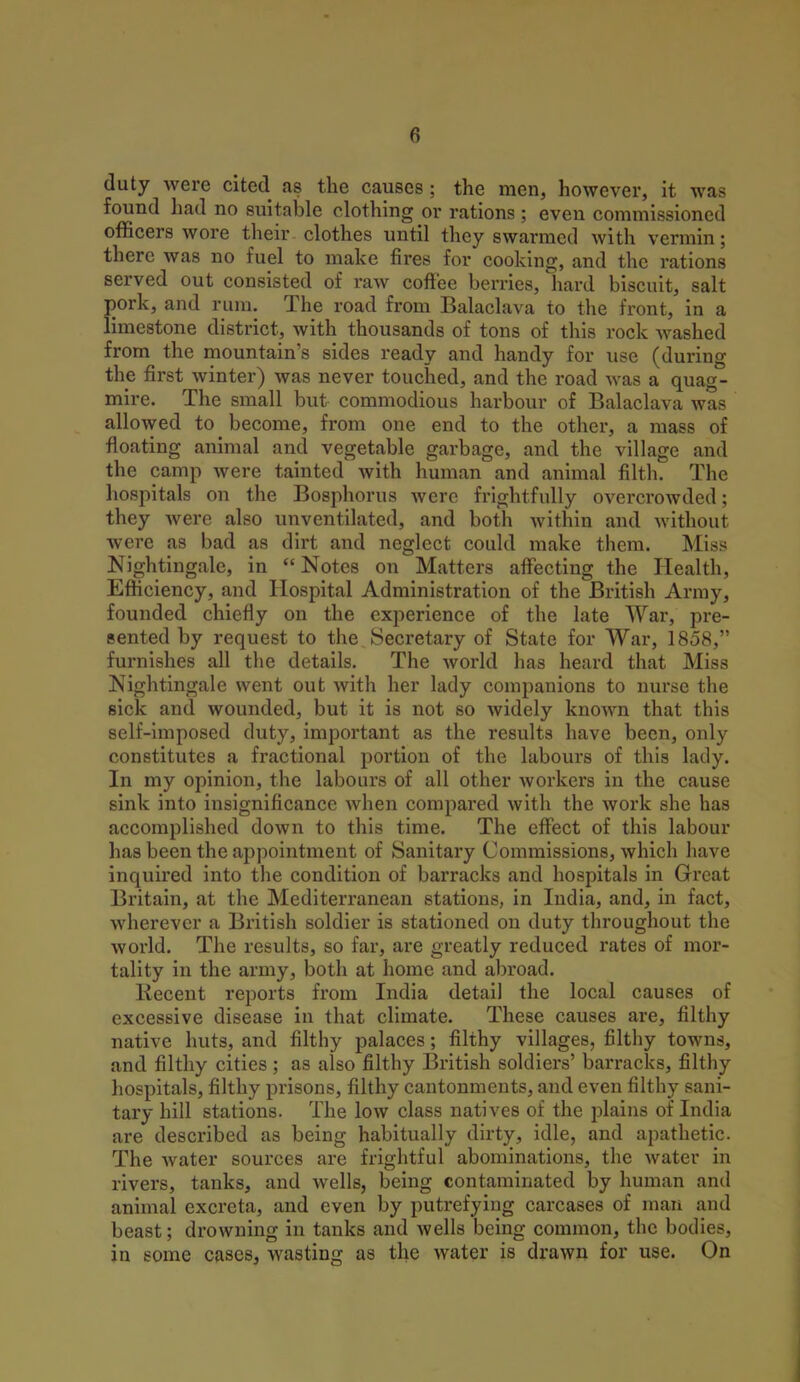 duty were cited as the causes ; the men, however, it was found had no suitable clothing or rations ; even commissioned officers wore their clothes until they swarmed with vermin; there was no fuel to make fires for cooking, and the rations served out consisted of raw coffee berries, hard biscuit, salt pork, and rum. The road from Balaclava to the front, in a limestone district, with thousands of tons of this rock washed from the mountain's sides ready and handy for use (during the first winter) was never touched, and the road was a quag- mire. The small but commodious harbour of Balaclava was allowed to become, from one end to the other, a mass of floating animal and vegetable garbage, and the village and the camp were tainted with human and animal filth. The hospitals on the Bosphorus were frightfully overcrowded; they Avere also unventilated, and both within and without were as bad as dirt and neglect could make them. Miss Nightingale, in  Notes on Matters affecting the Health, Efficiency, and Hospital Administration of the British Army, founded chiefly on the experience of the late War, pre- sented by request to the Secretary of State for War, 1858, furnishes all the details. The world has heard that Miss Nightingale went out with her lady companions to nurse the sick and wounded, but it is not so widely known that this self-imposed duty, important as the results have been, only constitutes a fractional portion of the labours of this lady. In my opinion, the labours of all other workers in the cause sink into insignificance when compared with the work she has accomplished down to this time. The effect of this labour has been the appointment of Sanitary Commissions, which have inquired into the condition of barracks and hospitals in Great Britain, at the Mediterranean stations, in India, and, in fact, wherever a Bx'itish soldier is stationed on duty throughout the world. The results, so far, are greatly reduced rates of mor- tality in the army, both at home and abroad. Recent reports from India detail the local causes of excessive disease in that climate. These causes are, filthy native huts, and filthy palaces; filthy villages, filthy towns, and filthy cities; as also filthy British soldiers' barracks, filthy hospitals, filthy prisons, filthy cantonments, and even filthy sani- tary hill stations. The low class natives of the plains of India are described as being habitually dirty, idle, and apathetic. The water sources are frightful abominations, the water in rivers, tanks, and wells, being contaminated by human and animal excreta, and even by putrefying carcases of man and beast; drowning in tanks and wells being common, the bodies, in some cases, wasting as the water is drawn for use. On