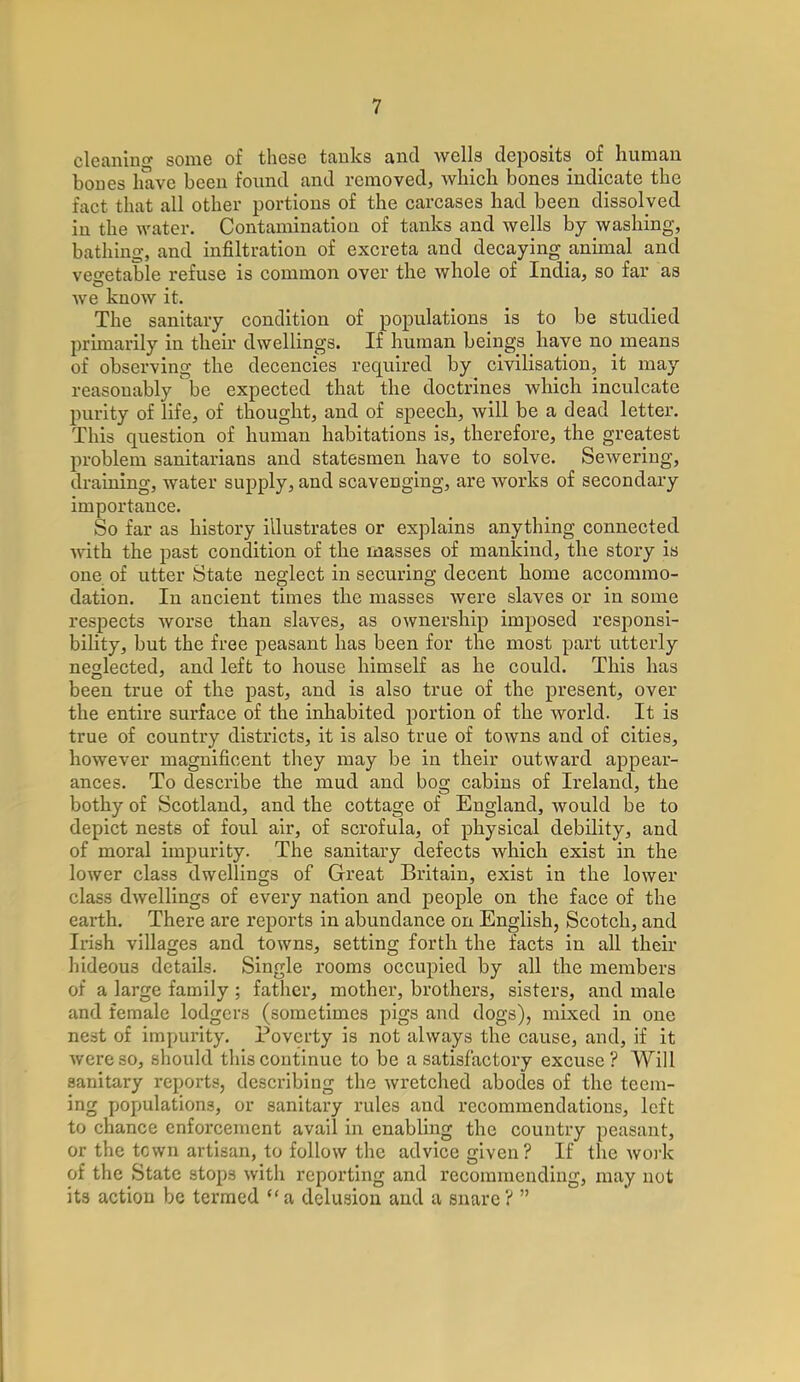 cleaning some of these tanks and wells deposits of human bones have been found and removed, which bones indicate the fact that all other portions of the carcases had been dissolved in the water. Contamination of tanks and wells by washing, bathing, and infiltration of excreta and decaying animal and vegetable refuse is common over the whole of India, so far as we know it. The sanitary condition of populations is to be studied primarily in their dwellings. If human beings have no means of observing the decencies required by civilisation, it may reasonably be expected that the doctrines which inculcate purity of life, of thought, and of speech, will be a dead letter. This question of human habitations is, therefore, the greatest problem sanitarians and statesmen have to solve. Sewering, draining, water supply, and scavenging, are works of secondary importance. So far as history illustrates or explains anything connected with the past condition of the masses of mankind, the story is one of utter State neglect in securing decent home accommo- dation. In ancient times the masses were slaves or in some respects worse than slaves, as ownership imposed responsi- bility, but the free peasant has been for the most part utterly neglected, and left to house himself as he could. This has been true of the past, and is also true of the present, over the entire surface of the inhabited portion of the world. It is true of country districts, it is also true of towns and of cities, however magnificent they may be in their outward appear- ances. To describe the mud and bog cabins of Ireland, the bothy of Scotland, and the cottage of England, would be to depict nests of foul air, of scrofula, of physical debility, and of moral impurity. The sanitary defects which exist in the lower class dwellings of Great Britain, exist in the lower class dwellings of every nation and people on the face of the earth. There are reports in abundance on English, Scotch, and Irish villages and towns, setting forth the facts in all their hideous details. Single rooms occupied by all the members of a large family ; father, mother, brothers, sisters, and male and female lodgers (sometimes pigs and dogs), mixed in one nest of impurity. Poverty is not always the cause, and, if it were so, should this continue to be a satisfactory excuse ? Will sanitary reports, describing the wretched abodes of the teem- ing populations, or sanitary rules and recommendations, left to chance enforcement avail in enabling the country peasant, or the town artisan, to follow the advice given? If the work of the State stops with reporting and recommending, may not its action be termed a delusion and a snare? 