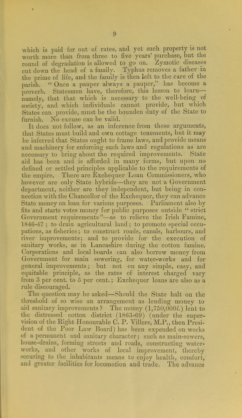 which is paid for out of rates, and yet such property is not worth more than from three to five years' purchase, but the round of degradation is allowed to go on. Zymotic diseases cut clown the head of a family. Typhus removes a father in the prime of life, and the family is then left to the care of the parish.  Once a pauper always a pauper, has become a proverb. Statesmen have, therefore, this lesson to learn— namely, that that which is necessary to the well-being _ of society, and which individuals cannot provide, but which States can provide, must be the bouuden duty of the State to furnish. No excuse can be valid. It does not follow, as an inference from these arguments, that States must build and own cottage tenements, but it may be inferred that States ought to frame laws, and provide means and machinery for enforcing such laws and regulations as are necessary to bring about the required improvements. State aid has been and is afforded in many forms, but upon no defined or settled principles applicable to the requirements of the empire. There are Exchequer Loan Commissioners, who however are only State hybrids—they are not a Government department, neither are they independent, but being in con- nection with the Chancellor of the Exchequer, they can advance State money on loan for various purposes. Parliament also by fits and starts votes money for public purposes outside  strict Government requirements —as to relieve the Irish Famine, 1846-47 ; to drain agricultural land; to promote special occu- pations, as fisheries; to construct roads, canals, harbours, and river improvements; and to provide for the execution of -unitary works, as in Lancashire during the cotton famine. Corporations and local boards can also borrow money from Government for main sewering, for water-works and for general improvements; but not on any simple, easy, and equitable principle, as the rates of interest charged vary from 3 per cent, to 5 per cent.; Exchequer loans are also as a rule discouraged. The question may be asked—Should the State halt on the threshold of so wise an arrangement as lending money to aid sanitary improvements ? The money (1,750,000/.) lent to the distressed cotton district (1863-69) (under the super- vision of the Right Honourable C. P. Villers, M.P., then Presi- dent of the Poor Law Board) has been expended on works of a permanent and sanitary character; such as main-sewers, house-drains, forming streets and roads, constructing water- works, and other works of local improvement, thereby securing to the inhabitants means to enjoy health, comfort, and greater facilities for locomotion and trade. The advance