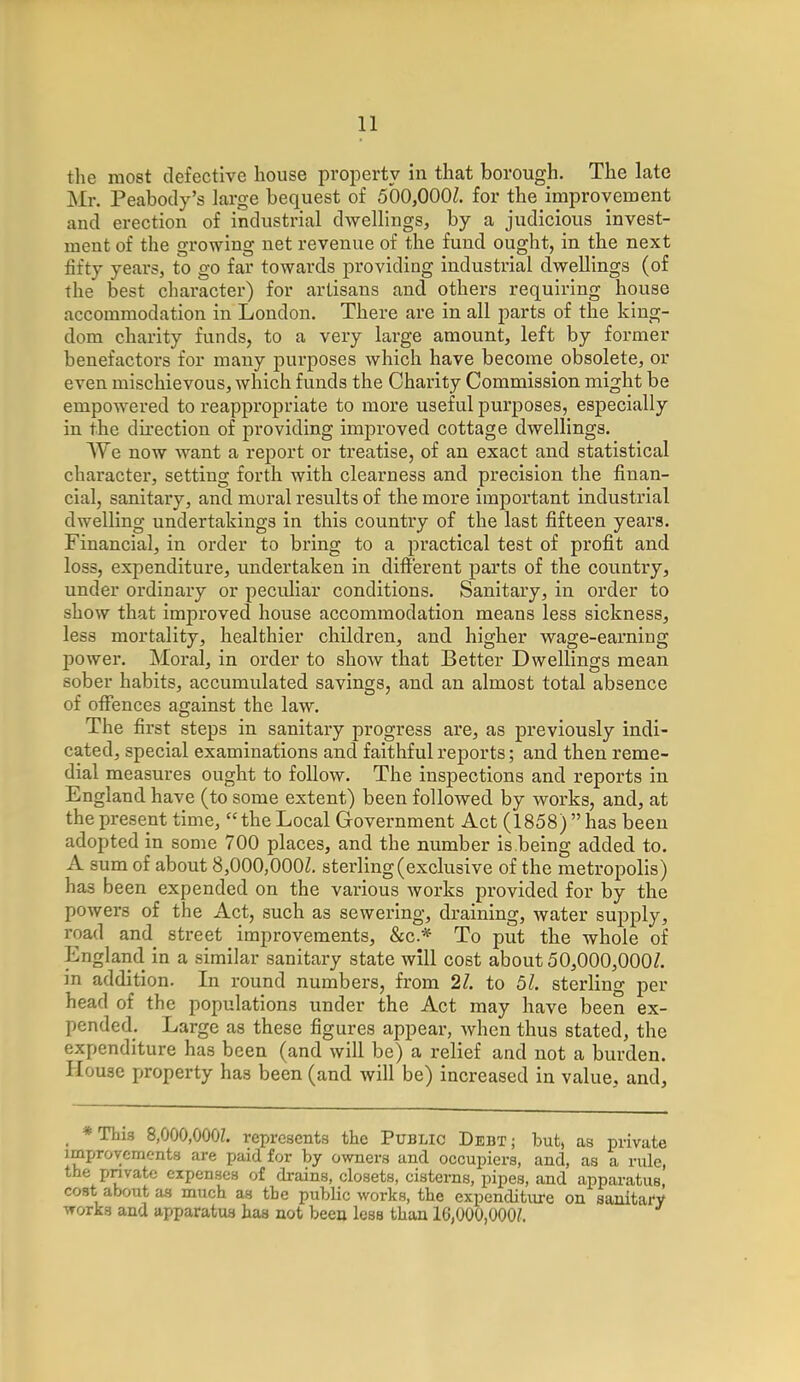 the most defective house property in that borough. The late Mr. Peabody's large bequest of 500,000Z. for the improvement and erection of industrial dwellings, by a judicious invest- ment of the growing net revenue of the fund ought, in the next fifty years, to go far towards providing industrial dwellings (of the best character) for artisans and others requiring house accommodation in London. There are in all parts of the king- dom charity funds, to a very large amount, left by former benefactors for many purposes which have become obsolete, or even mischievous, which funds the Charity Commission might be empowered to inappropriate to more useful purposes, especially in the direction of providing improved cottage dwellings. We now want a report or treatise, of an exact and statistical character, setting forth with clearness and precision the finan- cial, sanitary, and moral results of the more important industrial dwelling undertakings in this country of the last fifteen years. Financial, in order to bring to a practical test of profit and loss, expenditure, undertaken in different parts of the country, under ordinary or peculiar conditions. Sanitary, in order to show that improved house accommodation means less sickness, less mortality, healthier children, and higher wage-earning power. Moral, in order to show that Better Dwellings mean sober habits, accumulated savings, and an almost total absence of offences against the law. The first steps in sanitary progress are, as previously indi- cated, special examinations and faithful reports; and then reme- dial measures ought to follow. The inspections and reports in England have (to some extent) been followed by works, and, at the present time, the Local Government Act (1858) has been adopted in some 700 places, and the number is being added to. A sum of about 8,000,000Z. sterling (exclusive of the metropolis) has been expended on the various works provided for by the powers of the Act, such as sewering, draining, water supply, road and street improvements, &c* To put the whole of England in a similar sanitary state will cost about 50,000,000/. in addition. In round numbers, from 21. to 51. sterling per head of the populations under the Act may have been ex- pended. Large as these figures appear, when thus stated, the expenditure has been (and will be) a relief and not a burden. House property has been (and will be) increased in value, and, *Thi3 8,000,000Z. represents the Public Debt; but, as private improvements are paid for by owners and occupiers, and, as a rule, the private expenses of drains, closets, cisterns, pipes, and apparatus, cost about as much as tbe public works, the expenditure on sanitary works and apparatus has not been less than 16,000,000?.