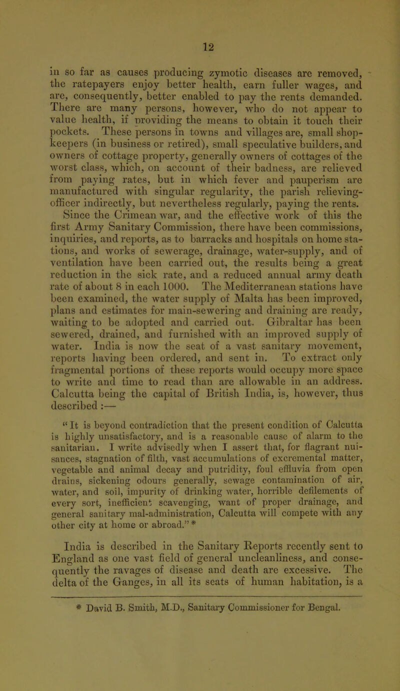 in so far as causes producing zymotic diseases are removed, the ratepayers enjoy better health, earn fuller wages, and arc, consequently, better enabled to pay the rents demanded. There are many persons, however, who do not appear to value health, if providing the means to obtain it touch their pockets. These persons in towns and villages are, small shop- keepers (in business or retired), small speculative builders, and owners of cottage property, generally owners of cottages of the worst class, which, on account of their badness, are relieved from paying rates, but in which fever and pauperism are manufactured with singular regularity, the parish relieving- officer indirectly, but nevertheless regularly, paying the rents. Since the Crimean war, and the effective work of this the first Army Sanitary Commission, there have been commissions, inquiries, and reports, as to barracks and hospitals on home sta- tions, and works of sewerage, drainage, water-supply, and of ventilation have been carried out, the results being a great reduction in the sick rate, and a reduced annual army death rate of about 8 in each 1000. The Mediterranean stations have been examined, the water supply of Malta has been improved, plans and estimates for main-sewering and draining are ready, waiting to be adopted and carried out. Gibraltar has been sewered, drained, and furnished with an improved supply of water. India is now the seat of a vast sanitary movement, reports having been ordered, and sent in. To extract only fragmental portions of these reports would occupy more space to write and time to read than are allowable in an address. Calcutta being the capital of British India, is, however, thus described :—  It is beyond contradiction that the present condition of Calcutta is highly unsatisfactory, and is a reasonable cause of alarm to the sanitarian. I write advisedly when I assert that, for flagrant nui- sances, stagnation of filth, vast accumulations of excremental matter, vegetable and animal decay and putridity, foul effluvia from open drains, sickening odours generally, sewage contamination of air, water, and soil, impurity of drinking water, horrible defilements of every sort, inefficient scavenging, want of proper drainage, and general sanitary maladministration, Calcutta will compete with any other city at home or abroad. * India is described in the Sanitary Reports recently sent to England as one vast field of general uncleanliness, and conse- quently the ravages of disease and death are excessive. The delta of the Ganges, in all its seats of human habitation, is a * David B. Smith, M.D., Sanitary Commissioner for Bengal.