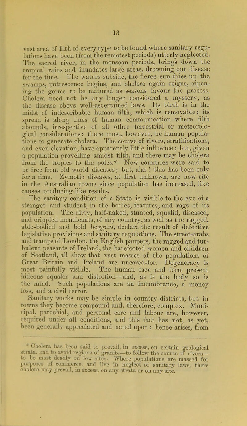 vast area of filth of every type to be found where sanitary regu- lations have been (from the remotest periods) utterly neglected. The sacred river, in the monsoon periods, brings down the tropical rains and inundates large areas, drowning out disease for the time. The Avaters subside, the fierce sun dries up the swamps, putrescence begins, and cholera again reigns, ripen- ing the germs to be matured as seasons favour the process. Cholera need not be any longer considered a mystery, as the disease obeys well-ascertained laws. Its birth is in the midst of indescribable human filth, which is removable; its spread is along lines of human communication where filth abounds, irrespective of all other terrestrial or meteorolo- gical considerations; there must, however, be human popula- tions to generate cholera. The course of rivers, stratifications, and even elevation, have apparently little influence ; but, given a population grovelling amidst filth, and there may be cholera from the tropics to the poles.* New countries were said to be free from old world diseases; but, alas ! this has been only for a time. Zymotic diseases, at first unknown, are now rife iu the Australian towns since population has increased, like causes producing like results. The sanitary condition of a State is visible to the eye of a stranger and student, in the bodies, features, and rags of its population. The dirty, half-naked, stunted, squalid, diseased, and crippled mendicants, of any country, as well as the ragged, able-bodied and bold beggars, declare the result of defective legislative provisions and sanitary regulations. The street-arabs and tramps of London, the English paupers, the ragged and tur- bulent peasants of Ireland, the barefooted women and children of Scotland, all show that vast masses of the populations of Great Britain and Ireland are uncared-for. Degeneracy is most painfully visible. The human face and form present hideous squalor and distortion—and, as is the body so is the mind. Such populations are an incumbrance, a money loss, and a civil terror. Sanitary works may be simple in country districts, but in towns they become compound and, therefore, complex. Muni- cipal, parochial, and personal care and labour are, however, required under all conditions, and this fact has not, as yet, been generally appreciated and acted upon ; hence arises, from  Cholera has been said to prevail, in excess, on certain geological ntrata, and to avoid regions of granite—to follow the course of rivers— to be most deadly on low sites. Where populations are massed for purposes of commerce, and live in neglect of sanitary laws, there cholera may prevail, in excess, on any strata or on any site.