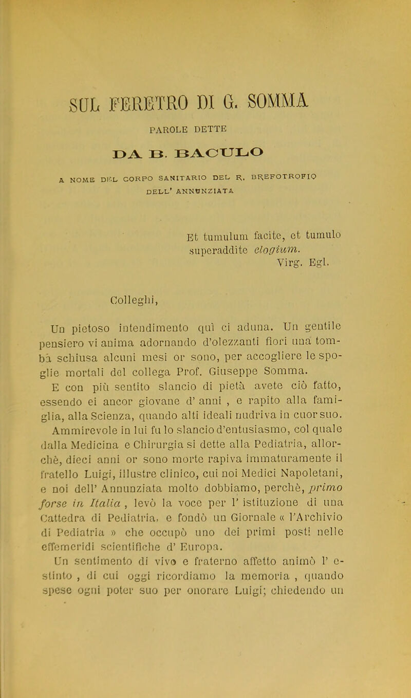 SUL FERETRO 1)1 G, SOMMA PAROLE DETTE DA. 13. BACULO A NOME Dlf.L CORPO SANITARIO DEL» R,. BREFOTROFIO DELL' ANNUNZIATA Et tumulum facite, ot tumulo superadclite clogium. Virg. Egl. Colleglli, Un pietoso intendimento qui ci aduna. Un gentile pensiero vi anima adornando d'olezzanti fiori una tom- ba schiusa alcuni mesi or sono, per accogliere le spo- glie mortali del collega Prof. Giuseppe Somma. E con più sentito slancio di pietà avete ciò fatto, essendo ei ancor giovane d' anni , e rapito alla fami- glia, alla Scienza, quando alti ideali nudriva in cuorsuo. Ammirevole in lui fu lo slancio d'entusiasmo, col quale dalla Medicina e Chirurgia si dette alla Pediatria, allor- ché, dieci anni or sono morte rapiva immaturamente il fratello Luigi, illustre clinico, cui noi Medici Napoletani, e noi dell' Annunziata molto dobbiamo, perchè, primo forse in Italia , levò la voce per 1' istituzione di una Cattedra di Pediatria, e fondò un Giornale « l'Archivio di Pediatria » che occupò uno dei primi posti nelle effemeridi scientifiche d' Europa. Un sentimento di vivo e fraterno affetto animò 1' c- stinto , di cui oggi ricordiamo la memoria , quando spese ogni poter suo per onorare Luigi; chiedendo un