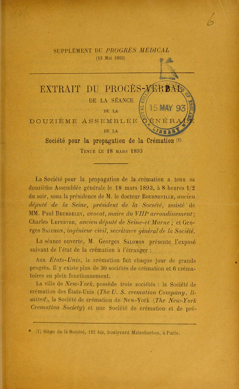 DOUZIÈME ASSEMBLÉE GÉ N É R Société pour la propagation de la Crémation (*) Tenue le 18 mars 1893 La Société pour la propagation de la crémation a tenu sa douzième Assemblée générale le 18 mars 1893, à 8 heures 1/2 du soir, sous la présidence de M. le docteur Bourneville, ancien député de la Seine, président de la Société, assisté de MM. Paul Beurdeley, avocat, maire du VUE arrondissement ; Charles Lefebvre, ancien député de Seine-et Marne ; et Geo- rges Salomon, ingénieur civil, secrétaire général de la Société. La séance ouverte, M. Georges Salomon présente l’exposé suivant de l’état de la crémation à l’étranger : Aux Etats-Unis, la crémation fait chaque jour de grands progrès. Il y existe plus de 30 sociétés de crémation et 6 créma- toires en plein fonctionnement. La ville de New-York, possède trois sociétés : la Société de crémation des États-Unis (The U. S. crémation Company, li- mited), la Société de crémation de New-York (The New-York Crémation Society) et une Société de crémation et de pré-