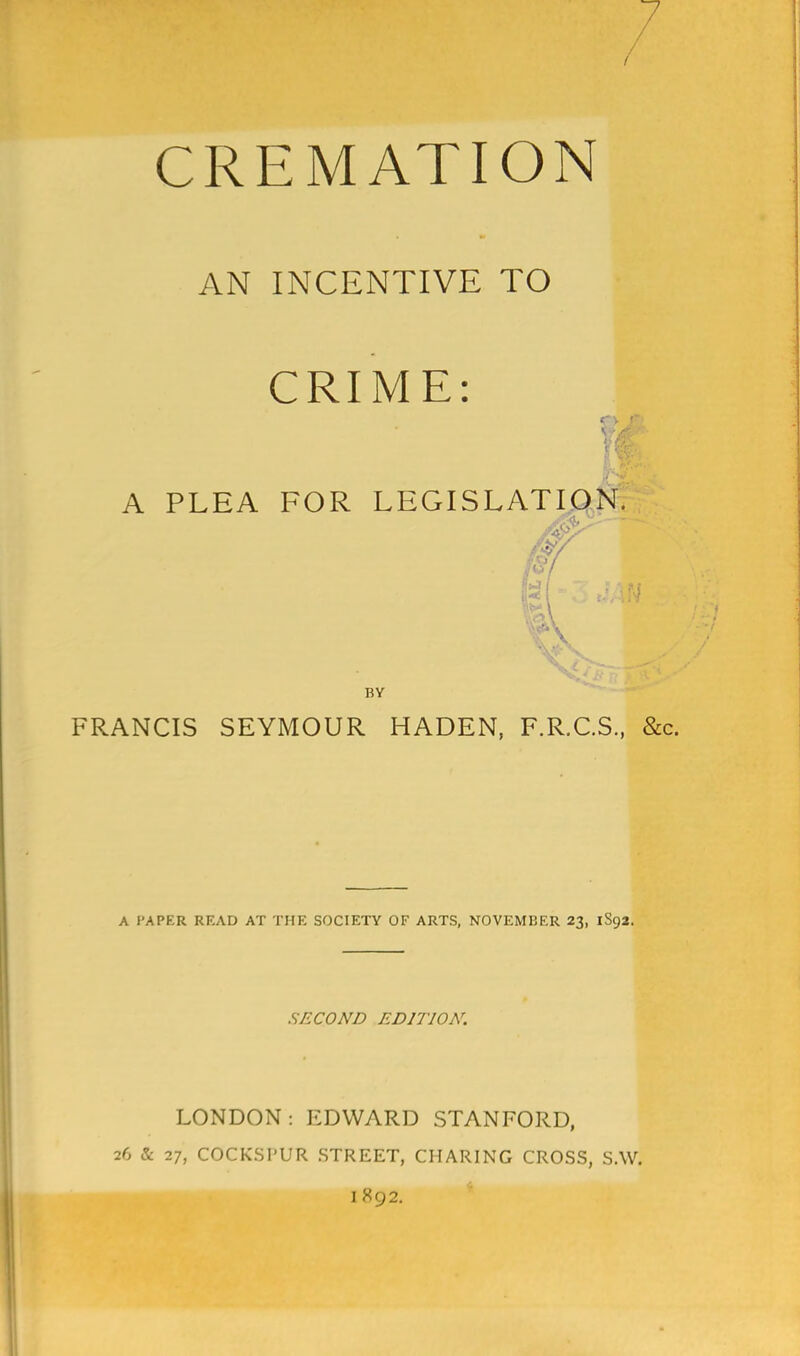 CREMATION AN INCENTIVE TO CRIME: A PLEA FOR LEGISLATION. fx BY FRANCIS SEYMOUR HADEN, F.R.C.S., &c. A PAPER READ AT THE SOCIETY OF ARTS, NOVEMBER 23, 1S92. SECOND EDITION. LONDON: EDWARD STANFORD, 26 & 27, COCKSPUR STREET, CHARING CROSS, S.W.