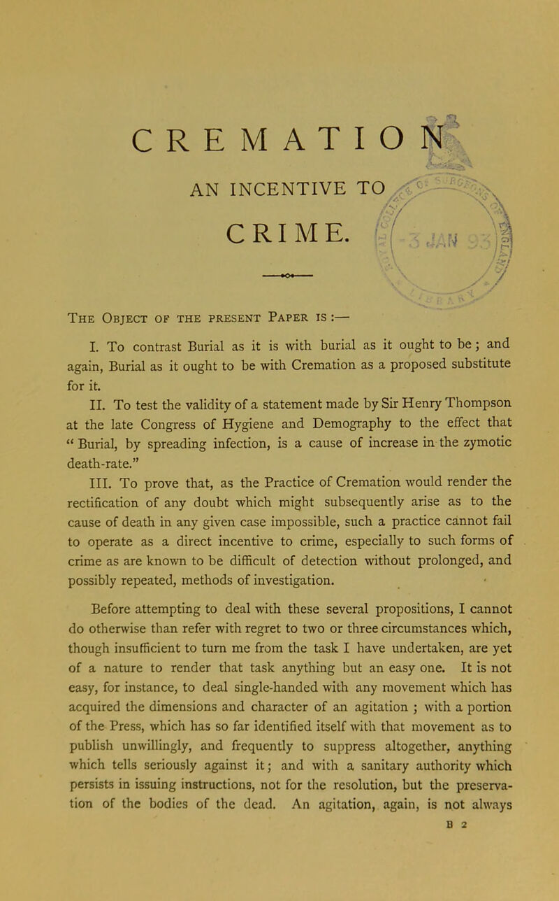 AN INCENTIVE TO * CRIME. The Object of the present Paper is :— I. To contrast Burial as it is with burial as it ought to be; and again, Burial as it ought to be with Cremation as a proposed substitute for it. II. To test the validity of a statement made by Sir Henry Thompson at the late Congress of Hygiene and Demography to the effect that  Burial, by spreading infection, is a cause of increase in the zymotic death-rate. III. To prove that, as the Practice of Cremation would render the rectification of any doubt which might subsequently arise as to the cause of death in any given case impossible, such a practice cannot fail to operate as a direct incentive to crime, especially to such forms of crime as are known to be difficult of detection without prolonged, and possibly repeated, methods of investigation. Before attempting to deal with these several propositions, I cannot do otherwise than refer with regret to two or three circumstances which, though insufficient to turn me from the task I have undertaken, are yet of a nature to render that task anything but an easy one. It is not easy, for instance, to deal single-handed with any movement which has acquired the dimensions and character of an agitation ; with a portion of the Press, which has so far identified itself with that movement as to publish unwillingly, and frequently to suppress altogether, anything which tells seriously against it; and with a sanitary authority which persists in issuing instructions, not for the resolution, but the preserva- tion of the bodies of the dead. An agitation, again, is not always B 2