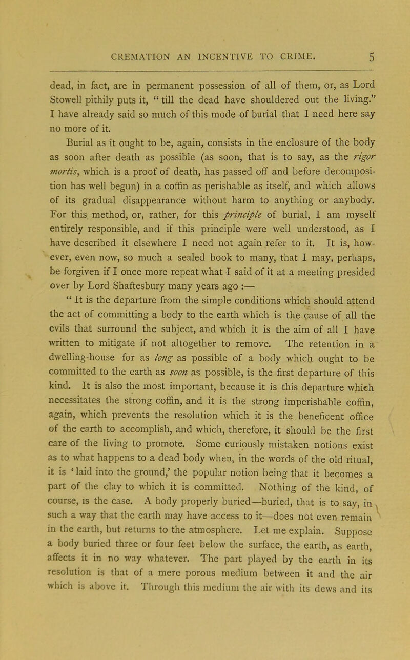 dead, in fact, are in permanent possession of all of them, or, as Lord Stowell pithily puts it,  till the dead have shouldered out the living. I have already said so much of this mode of burial that I need here say no more of it. Burial as it ought to be, again, consists in the enclosure of the body as soon after death as possible (as soon, that is to say, as the rigor mortis, which is a proof of death, has passed off and before decomposi- tion has well begun) in a coffin as perishable as itself, and which allows of its gradual disappearance without harm to anything or anybody. For this method, or, rather, for this principle of burial, I am myself entirely responsible, and if this principle were well understood, as I have described it elsewhere I need not again refer to it. It is, how- ever, even now, so much a sealed book to many, that I may, perhaps, be forgiven if I once more repeat what I said of it at a meeting presided over by Lord Shaftesbury many years ago :—  It is the departure from the simple conditions which should attend the act of committing a body to the earth which is the cause of all the evils that surround the subject, and which it is the aim of all I have written to mitigate if not altogether to remove. The retention in a dwelling-house for as long as possible of a body which ought to be committed to the earth as soon as possible, is the first departure of this kind. It is also the most important, because it is this departure which necessitates the strong coffin, and it is the strong imperishable coffin, again, which prevents the resolution which it is the beneficent office of the earth to accomplish, and which, therefore, it should be the first care of the living to promote. Some curiously mistaken notions exist as to what happens to a dead body when, in the words of the old ritual, it is ' laid into the ground,' the popular notion being that it becomes a part of the clay to which it is committed. Nothing of the kind, of course, is the case. A body properly buried—buried, that is to say, in such a way that the earth may have access to it—does not even remain in the earth, but returns to the atmosphere. Let me explain. Suppose a body buried three or four feet below the surface, the earth, as earth, affects it in no way whatever. The part played by the earth in its resolution is that of a mere porous medium between it and the air which is above it Through this medium the air with its dews and its