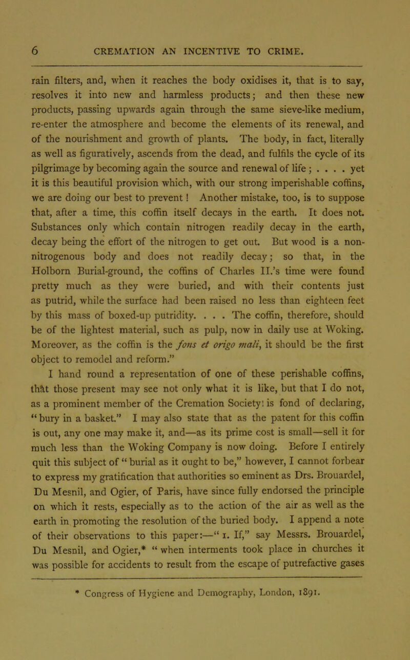 rain filters, and, when it reaches the body oxidises it, that is to say, resolves it into new and harmless products; and then these new products, passing upwards again through the same sieve-like medium, re-enter the atmosphere and become the elements of its renewal, and of the nourishment and growth of plants. The body, in fact, literally as well as figuratively, ascends from the dead, and fulfils the cycle of its pilgrimage by becoming again the source and renewal of life ; . . . . yet it is this beautiful provision which, with our strong imperishable coffins, we are doing our best to prevent! Another mistake, too, is to suppose that, after a time, this coffin itself decays in the earth. It does not Substances only which contain nitrogen readily decay in the earth, decay being the effort of the nitrogen to get out. But wood is a non- nitrogenous body and does not readily decay; so that, in the Holborn Burial-ground, the coffins of Charles II.'s time were found pretty much as they were buried, and with their contents just as putrid, while the surface had been raised no less than eighteen feet by this mass of boxed-up putridity. . . . The coffin, therefore, should be of the lightest material, such as pulp, now in daily use at Woking. Moreover, as the coffin is the /oris et origo malt, it should be the first object to remodel and reform. I hand round a representation of one of these perishable coffins, that those present may see not only what it is like, but that I do not, as a prominent member of the Cremation Society: is fond of declaring,  bury in a basket. I may also state that as the patent for this coffin is out, any one may make it, and—as its prime cost is small—sell it for much less than the Woking Company is now doing. Before I entirely quit this subject of  burial as it ought to be, however, I cannot forbear to express my gratification that authorities so eminent as Drs. Brouardel, Du Mesnil, and Ogier, of Paris, have since fully endorsed the principle on which it rests, especially as to the action of the air as well as the earth in promoting the resolution of the buried body. I append a note of their observations to this paper:— i. If, say Messrs. Brouardel, Du Mesnil, and Ogier,*  when interments took place in churches it was possible for accidents to result from the escape of putrefactive gases * Congress of Hygiene and Demography, London, 1S91.