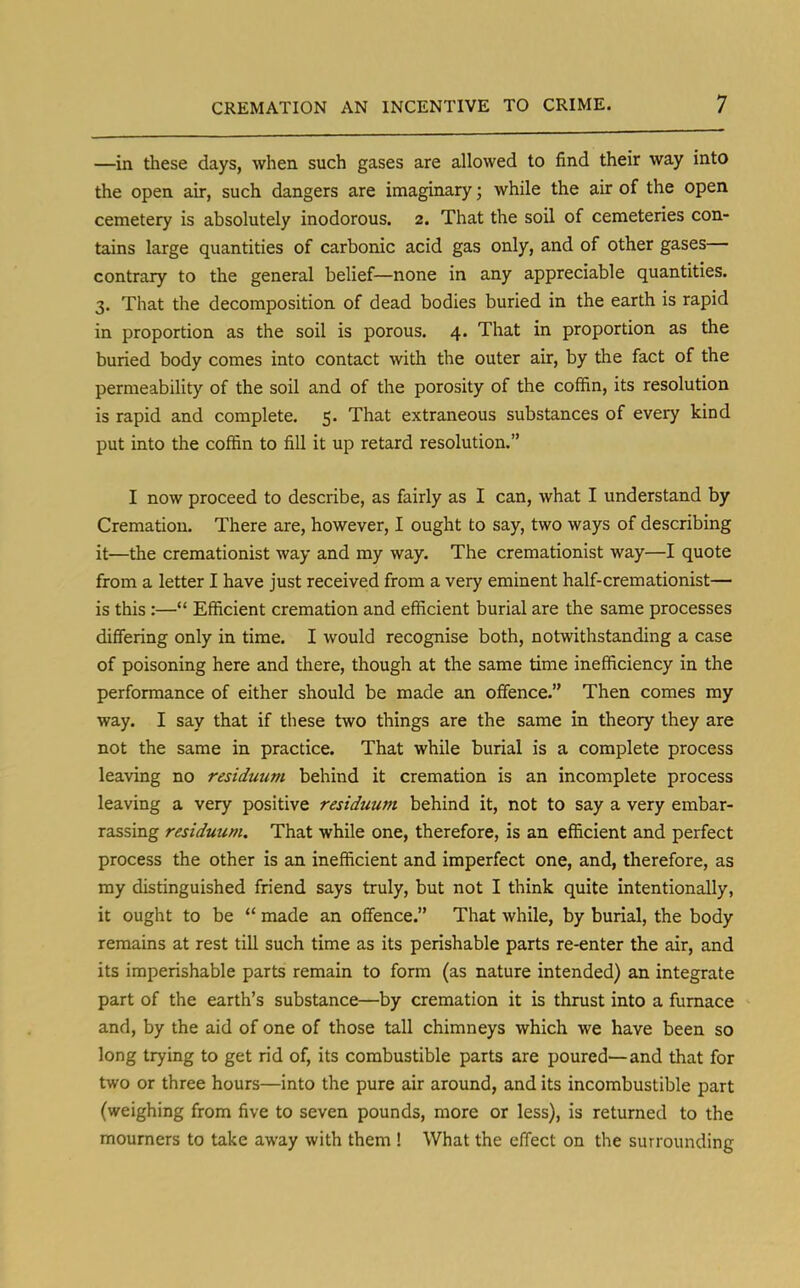 —in these days, when such gases are allowed to find their way into the open air, such dangers are imaginary; while the air of the open cemetery is absolutely inodorous. 2. That the soil of cemeteries con- tains large quantities of carbonic acid gas only, and of other gases— contrary to the general belief—none in any appreciable quantities. 3. That the decomposition of dead bodies buried in the earth is rapid in proportion as the soil is porous. 4. That in proportion as the buried body comes into contact with the outer air, by the fact of the permeability of the soil and of the porosity of the coffin, its resolution is rapid and complete. 5. That extraneous substances of every kind put into the coffin to fill it up retard resolution. I now proceed to describe, as fairly as I can, what I understand by Cremation. There are, however, I ought to say, two ways of describing it—the cremationist way and my way. The cremationist way—I quote from a letter I have just received from a very eminent half-cremationist— is this :— Efficient cremation and efficient burial are the same processes differing only in time. I would recognise both, notwithstanding a case of poisoning here and there, though at the same time inefficiency in the performance of either should be made an offence. Then comes my way. I say that if these two things are the same in theory they are not the same in practice. That while burial is a complete process leaving no residuum behind it cremation is an incomplete process leaving a very positive residuum behind it, not to say a very embar- rassing residuum. That while one, therefore, is an efficient and perfect process the other is an inefficient and imperfect one, and, therefore, as my distinguished friend says truly, but not I think quite intentionally, it ought to be  made an offence. That while, by burial, the body remains at rest till such time as its perishable parts re-enter the air, and its imperishable parts remain to form (as nature intended) an integrate part of the earth's substance—by cremation it is thrust into a furnace and, by the aid of one of those tall chimneys which we have been so long trying to get rid of, its combustible parts are poured—and that for two or three hours—into the pure air around, and its incombustible part (weighing from five to seven pounds, more or less), is returned to the mourners to take away with them ! What the effect on the surrounding