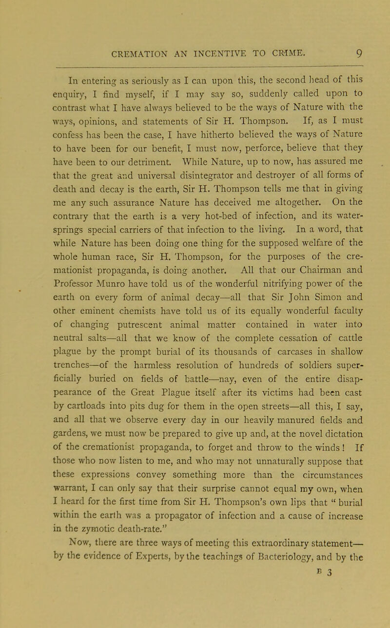 In entering as seriously as I can upon this, the second head of this enquiry, I find myself, if I may say so, suddenly called upon to contrast what I have always believed to be the ways of Nature with the ways, opinions, and statements of Sir H. Thompson. If, as I must confess has been the case, I have hitherto believed the ways of Nature to have been for our benefit, I must now, perforce, believe that they have been to our detriment. While Nature, up to now, has assured me that the great and universal disintegrator and destroyer of all forms of death and decay is the earth, Sir H. Thompson tells me that in giving me any such assurance Nature has deceived me altogether. On the contrary that the earth is a very hot-bed of infection, and its water- springs special carriers of that infection to the living. In a word, that while Nature has been doing one thing for the supposed welfare of the whole human race, Sir H. Thompson, for the purposes of the cre- mationist propaganda, is doing another. All that our Chairman and Professor Munro have told us of the wonderful nitrifying power of the earth on every form of animal decay—all that Sir John Simon and other eminent chemists have told us of its equally wonderful faculty of changing putrescent animal matter contained in water into neutral salts—all that we know of the complete cessation of cattle plague by the prompt burial of its thousands of carcases in shallow trenches—of the harmless resolution of hundreds of soldiers super- ficially buried on fields of battle—nay, even of the entire disap- pearance of the Great Plague itself after its victims had been cast by cartloads into pits dug for them in the open streets—all this, I say, and all that we observe every day in our heavily manured fields and gardens, we must now be prepared to give up and, at the novel dictation of the cremationist propaganda, to forget and throw to the winds ! If those who dow listen to me, and who may not unnaturally suppose that these expressions convey something more than the circumstances warrant, I can only say that their surprise cannot equal my own, when I heard for the first time from Sir H. Thompson's own lips that  burial within the earth was a propagator of infection and a cause of increase in the zymotic death-rate. Now, there are three ways of meeting this extraordinary statement— by the evidence of Experts, by the teachings of Bacteriology, and by the » 3