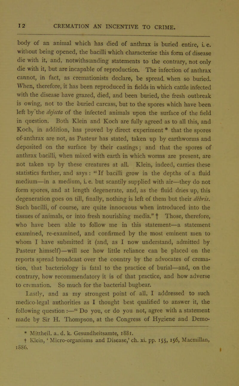 body of an animal which has died of anthrax is buried entire, i.e. without being opened, the bacilli which characterise this form of disease die with it, and, notwithstanding statements to the contrary, not only die with it, but are incapable of reproduction. The infection of anthrax cannot, in fact, as cremationists declare, be spread when so buried. When, therefore, it has been reproduced in fields in which cattle infected with the disease have grazed, died, and been buried, the fresh outbreak is owing, not to the buried carcass, but to the spores which have been left by~the dejecta of the infected animals upon the surface of the field in question. Both Klein and Koch are fully agreed as to all this, and Koch, in addition, has proved by direct experiment * that the spores of-anthrax are not, as Pasteur has stated, taken up by earthworms and deposited on the surface by their castings; and that the spores of anthrax bacilli, when mixed with earth in which worms are present, are not taken up by these creatures at all. Klein, indeed, carries these statistics further, and says :  If bacilli grow in the depths of a fluid medium—in a medium, i. e. but scantily supplied with air—they do not form spores, and at length degenerate, and, as the fluid dries up, this degeneration goes on till, finally, nothing is left of them but their debris. Such bacilli, of course, are quite innocuous when introduced into the tissues of animals, or into fresh nourishing media. \ Those, therefore, who have been able to follow me in this statement—a statement examined, re-examined, and confirmed by the most eminent men to whom I have submitted it (and, as I now understand, admitted by Pasteur himself)—will see how little reliance can be placed on the reports spread broadcast over the country by the advocates of crema- tion, that bacteriology is fatal to the practice of burial—and, on the contrary, how recommendatory it is of that practice, and how adverse to cremation. So much for the bacterial bugbear. Lastly, and as my strongest point of all, I addressed to such medico-legal authorities as I thought best qualified to answer it, the following question :— Do you, or do you not, agree with a statement made by Sir H. Thompson, at the Congress of Hyjriene and Demo- * Mittheil. a. d. k. Gesundheitsamte, 1881. t Klein, ' Micro-organisms and Disease,' ch. xi. pp. 155, 156, Macmillan, 1886.