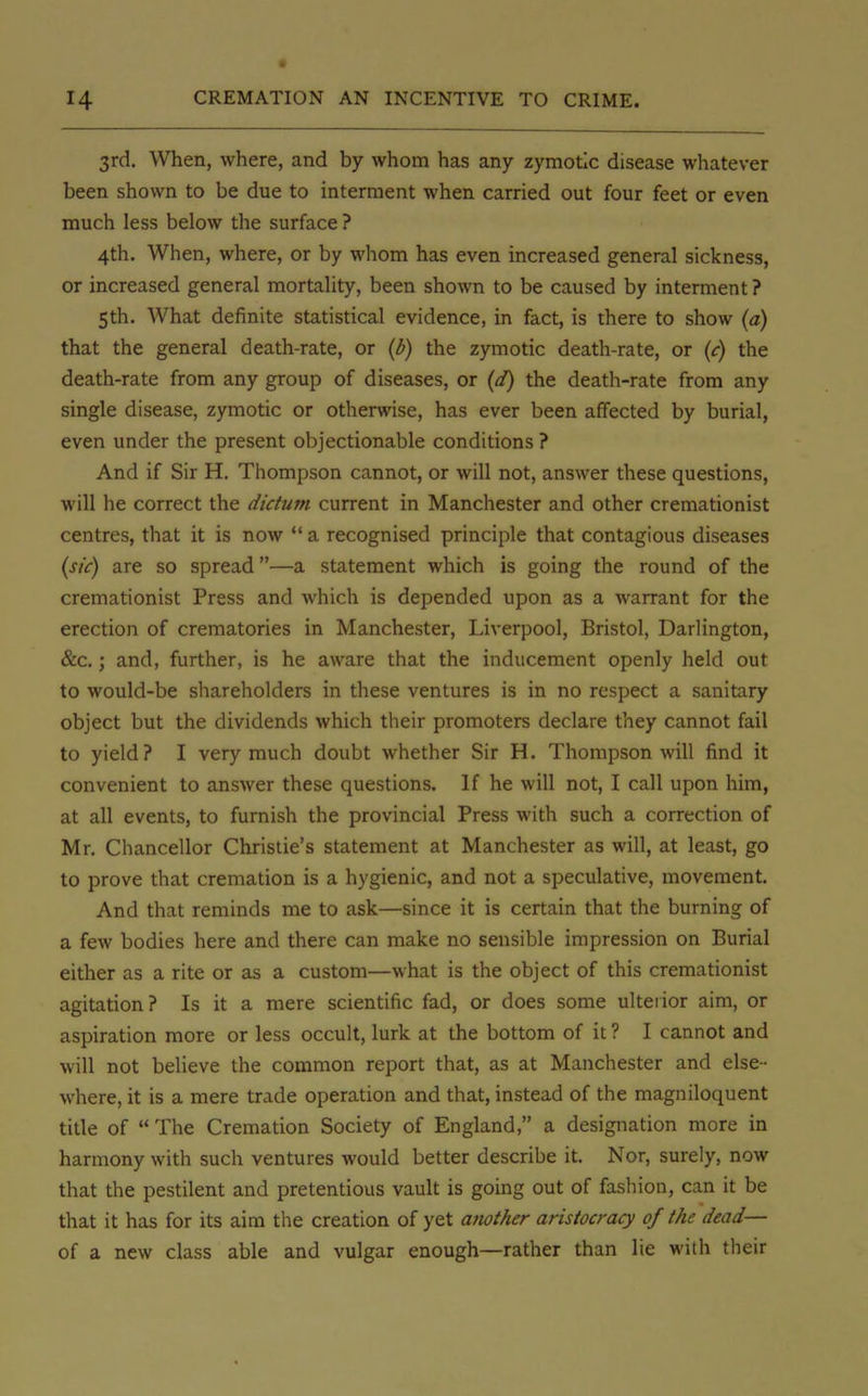 3rd. When, where, and by whom has any zymotic disease whatever been shown to be due to interment when carried out four feet or even much less below the surface? 4th. When, where, or by whom has even increased general sickness, or increased general mortality, been shown to be caused by interment ? 5th. What definite statistical evidence, in fact, is there to show (a) that the general death-rate, or (b) the zymotic death-rate, or (c) the death-rate from any group of diseases, or (d) the death-rate from any single disease, zymotic or otherwise, has ever been affected by burial, even under the present objectionable conditions ? And if Sir H. Thompson cannot, or will not, answer these questions, will he correct the dictum current in Manchester and other cremationist centres, that it is now  a recognised principle that contagious diseases (sic) are so spread—a statement which is going the round of the cremationist Press and which is depended upon as a warrant for the erection of crematories in Manchester, Liverpool, Bristol, Darlington, &c.; and, further, is he aware that the inducement openly held out to would-be shareholders in these ventures is in no respect a sanitary object but the dividends which their promoters declare they cannot fail to yield? I very much doubt whether Sir H. Thompson will find it convenient to answer these questions. If he will not, I call upon him, at all events, to furnish the provincial Press with such a correction of Mr. Chancellor Christie's statement at Manchester as will, at least, go to prove that cremation is a hygienic, and not a speculative, movement. And that reminds me to ask—since it is certain that the burning of a few bodies here and there can make no sensible impression on Burial either as a rite or as a custom—what is the object of this cremationist agitation? Is it a mere scientific fad, or does some ulterior aim, or aspiration more or less occult, lurk at the bottom of it ? I cannot and will not believe the common report that, as at Manchester and else - where, it is a mere trade operation and that, instead of the magniloquent title of  The Cremation Society of England, a designation more in harmony with such ventures would better describe it. Nor, surely, now that the pestilent and pretentious vault is going out of fashion, can it be that it has for its aim the creation of yet atwther aristocracy of the dead— of a new class able and vulgar enough—rather than lie with their