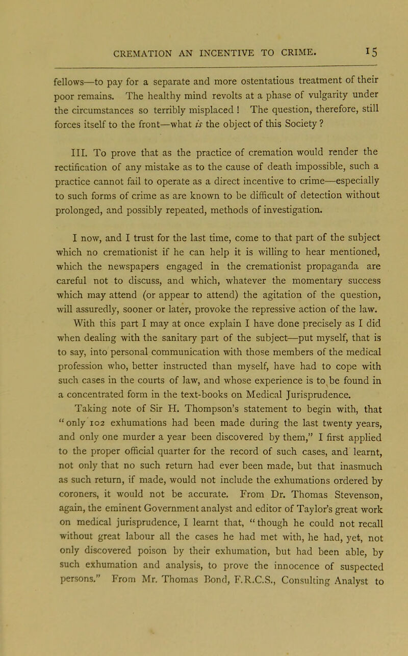 fellows—to pay for a separate and more ostentatious treatment of their poor remains. The healthy mind revolts at a phase of vulgarity under the circumstances so terribly misplaced ! The question, therefore, still forces itself to the front—what is the object of this Society ? III. To prove that as the practice of cremation would render the rectification of any mistake as to the cause of death impossible, such a practice cannot fail to operate as a direct incentive to crime—especially to such forms of crime as are known to be difficult of detection without prolonged, and possibly repeated, methods of investigation. I now, and I trust for the last time, come to that part of the subject which no cremationist if he can help it is willing to hear mentioned, which the newspapers engaged in the cremationist propaganda are careful not to discuss, and which, whatever the momentary success which may attend (or appear to attend) the agitation of the question, will assuredly, sooner or later, provoke the repressive action of the law. With this part I may at once explain I have done precisely as I did when dealing with the sanitary part of the subject—put myself, that is to say, into personal communication with those members of the medical profession who, better instructed than myself, have had to cope with such cases in the courts of law, and whose experience is to be found in a concentrated form in the text-books on Medical Jurisprudence. Taking note of Sir H. Thompson's statement to begin with, that only 102 exhumations had been made during the last twenty years, and only one murder a year been discovered by them, I first applied to the proper official quarter for the record of such cases, and learnt, not only that no such return had ever been made, but that inasmuch as such return, if made, would not include the exhumations ordered by coroners, it would not be accurate. From Dr. Thomas Stevenson, again, the eminent Government analyst and editor of Taylor's great work on medical jurisprudence, I learnt that,  though he could not recall without great labour all the cases he had met with, he had, yet, not only discovered poison by their exhumation, but had been able, by such exhumation and analysis, to prove the innocence of suspected persons. From Mr. Thomas Bond, F.R.C.S., Consulting Analyst to
