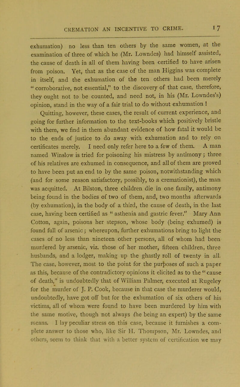 exhumation) no less than ten others by the same women, at the examination of three of which he (Mr. Lowndes) had himself assisted, the cause of death in all of them having been certified to have arisen from poison. Yet, that as the case of the man Higgins was complete in itself, and the exhumation of the ten others had been merely  corroborative, not essential, to the discovery of that case, therefore, they ought not to be counted, and need not, in his (Mr. Lowndes's) opinion, stand in the way of a fair trial to do without exhumation ! Quitting, however, these cases, the result of current experience, and going for further information to the text-books which positively bristle with them, we find in them abundant evidence of how fatal it would be to the ends of justice to do away with exhumation and to rely on certificates merely. I need only refer here to a few of them. A man named Winslow is tried for poisoning his mistress by antimony; three of his relatives are exhumed in consequence, and all of them are proved to have been put an end to by the same poison, notwithstanding which (and for some reason satisfactory, possibly, to a cremationist), the man was acquitted. At Bilston, three children die in one family, antimony being found in the bodies of two of them, and, two months afterwards (by exhumation), in the body of a third, the cause of death, in the last case, having been certified as  asthenia and gastric fever. Mary Ann Cotton, again, poisons her stepson, whose body (being exhumed) is found full of arsenic; whereupon, further exhumations bring to light the cases of no less than nineteen other persons, all of whom had been murdered by arsenic, viz. those of her mother, fifteen children, three husbands, and a lodger, making up the ghastly roll of twenty in all. The case, however, most to the point for the purposes of such a paper as this, because of the contradictory opinions it elicited as to the  cause of death, is undoubtedly that of William Palmer, executed at Rugeley for the murder of J. P. Cook, because in that case the murderer would, undoubtedly, have got off but for the exhumation of six others of his victims, all of whom were found to have been murdered by him with the same motive, though not always (he being an expert) by the same means. I lay peculiar stress on this case, because it furnishes a com- plete answer to those who, like Sir H. Thompson, Mr. Lowndes, and others, seem to think that with a better system of certification we may