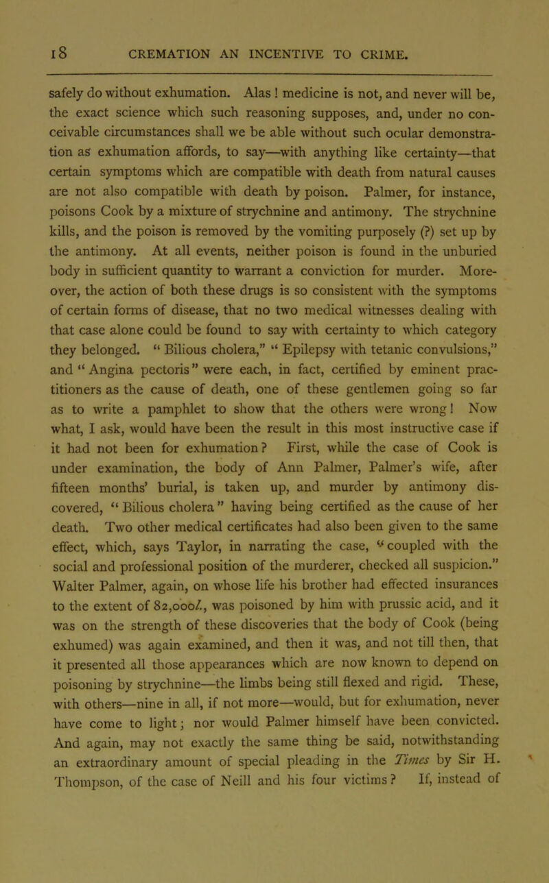safely do without exhumation. Alas ! medicine is not, and never will be, the exact science which such reasoning supposes, and, under no con- ceivable circumstances shall we be able without such ocular demonstra- tion as exhumation affords, to say—with anything like certainty—that certain symptoms which are compatible with death from natural causes are not also compatible with death by poison. Palmer, for instance, poisons Cook by a mixture of strychnine and antimony. The strychnine kills, and the poison is removed by the vomiting purposely (?) set up by the antimony. At all events, neither poison is found in the unburied body in sufficient quantity to warrant a conviction for murder. More- over, the action of both these drugs is so consistent with the symptoms of certain forms of disease, that no two medical witnesses dealing with that case alone could be found to say with certainty to which category they belonged.  Bilious cholera,  Epilepsy with tetanic convulsions, and  Angina pectoris were each, in fact, certified by eminent prac- titioners as the cause of death, one of these gentlemen going so far as to write a pamphlet to show that the others were wrong! Now what, I ask, would have been the result in this most instructive case if it had not been for exhumation? First, while the case of Cook is under examination, the body of Ann Palmer, Palmer's wife, after fifteen months' burial, is taken up, and murder by antimony dis- covered, u Bilious cholera  having being certified as the cause of her death. Two other medical certificates had also been given to the same effect, which, says Taylor, in narrating the case, w coupled with the social and professional position of the murderer, checked all suspicion. Walter Palmer, again, on whose life his brother had effected insurances to the extent of 82,000/., was poisoned by him with prussic acid, and it was on the strength of these discoveries that the body of Cook (being exhumed) was again examined, and then it was, and not till then, that it presented all those appearances which are now known to depend on poisoning by strychnine—the limbs being still flexed and rigid. These, with others—nine in all, if not more—would, but for exhumation, never have come to light j nor would Palmer himself have been convicted. And again, may not exactly the same thing be said, notwithstanding an extraordinary amount of special pleading in the Times by Sir H. Thompson, of the case of Neill and his four victims ? If, instead of