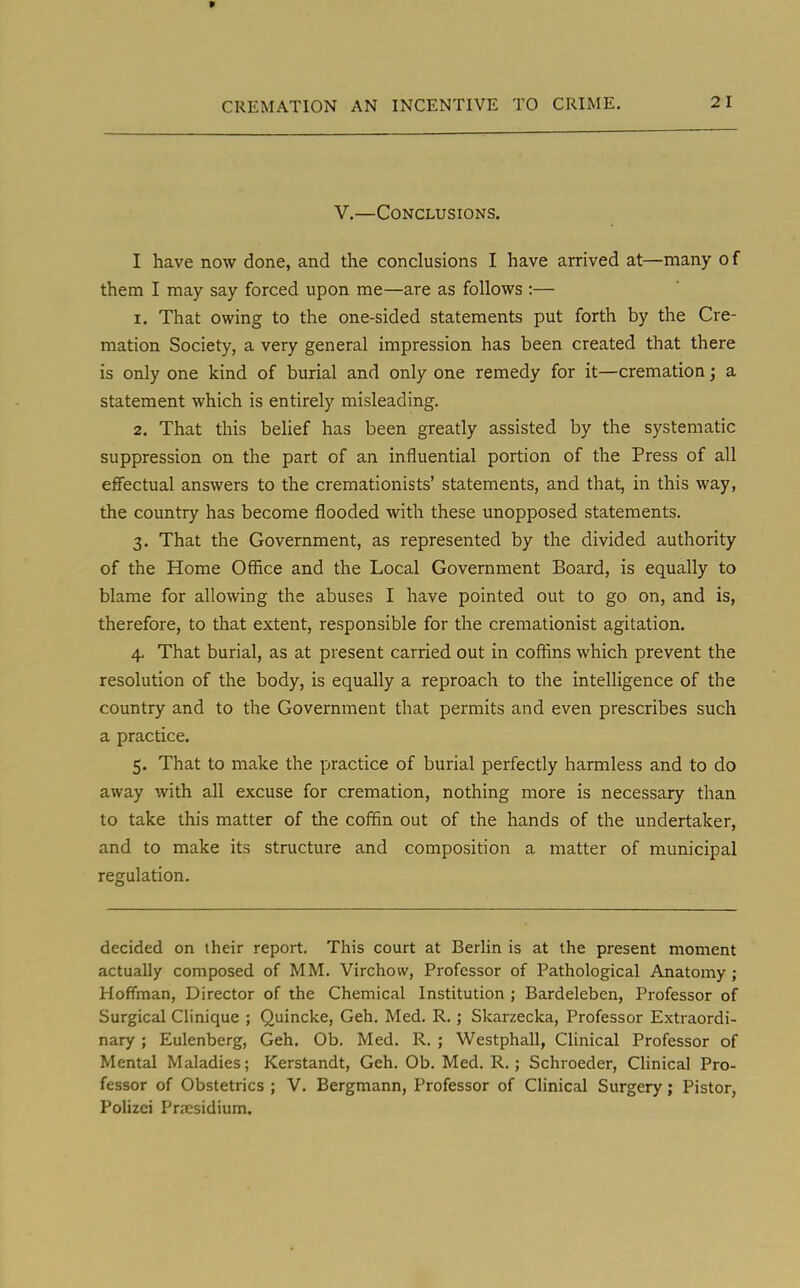 V.—Conclusions. I have now done, and the conclusions I have arrived at—many of them I may say forced upon me—are as follows :— 1. That owing to the one-sided statements put forth by the Cre- mation Society, a very general impression has been created that there is only one kind of burial and only one remedy for it—cremation; a statement which is entirely misleading. 2. That this belief has been greatly assisted by the systematic suppression on the part of an influential portion of the Press of all effectual answers to the cremationists' statements, and that, in this way, the country has become flooded with these unopposed statements. 3. That the Government, as represented by the divided authority of the Home Office and the Local Government Board, is equally to blame for allowing the abuses I have pointed out to go on, and is, therefore, to that extent, responsible for the cremationist agitation. 4. That burial, as at present carried out in coffins which prevent the resolution of the body, is equally a reproach to the intelligence of the country and to the Government that permits and even prescribes such a practice. 5. That to make the practice of burial perfectly harmless and to do away with all excuse for cremation, nothing more is necessary than to take this matter of the coffin out of the hands of the undertaker, and to make its structure and composition a matter of municipal regulation. decided on their report. This court at Berlin is at the present moment actually composed of MM. Virchow, Professor of Pathological Anatomy; Hoffman, Director of the Chemical Institution ; Bardeleben, Professor of Surgical Clinique ; Quincke, Geh. Med. R.; Skarzecka, Professor Extraordi- nary ; Eulenberg, Geh. Ob. Med. R. ; Westphall, Clinical Professor of Mental Maladies; Kerstandt, Geh. Ob. Med. R. ; Schroeder, Clinical Pro- fessor of Obstetrics ; V. Bergmann, Professor of Clinical Surgery; Pistor, Polizei Presidium.