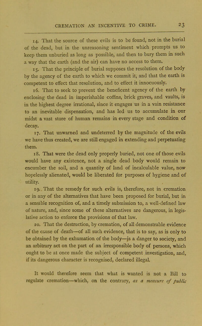 14. That the source of these evils is to be found, not in the burial of the dead, but in the unreasoning sentiment which prompts us to keep them unburied as long as possible, and then to bury them in such a way that the earth (and the air) can have no access to them. 15. That the principle of burial supposes the resolution of the body by the agency of the earth to which we commit it, and that the earth is competent to effect that resolution, and to effect it innocuously. 16. That to seek to prevent the beneficent agency of the earth by enclosing the dead in imperishable coffins, brick graves, and vaults, is in the highest degree irrational, since it engages us in a vain resistance to an inevitable dispensation, and has led us to accumulate in our midst a vast store of human remains in every stage and condition of decay. 17. That unwarned and undeterred by the magnitude of the evils we have thus created, we are still engaged in extending and perpetuating them. 18. That were the dead only properly buried, not one of those evils would have any existence, not a single dead body would remain to encumber the soil, and a quantity of land of incalculable value, now hopelessly alienated, would be liberated for purposes of hygiene and of utility. 19..That the remedy for such evils is, therefore, not in cremation or in any of the alternatives that have been proposed for burial, but in a sensible recognition of, and a timely submission to, a well-defined law of nature, and, since some of these alternatives are dangerous, in legis- lative action to enforce the provisions of that law. 20. That the destruction, by cremation, of all demonstrable evidence of the cause of death—of all such evidence, that is to say, as is only to be obtained by the exhumation of the body—is a danger to society, and an arbitrary act on the part of an irresponsible body of persons, which ought to be at once made the subject of competent investigation, and, if its dangerous character is recognised, declared illegal. It would therefore seem that what is wanted is not a Bill to regulate cremation—which, on the contrary, as a measure of public