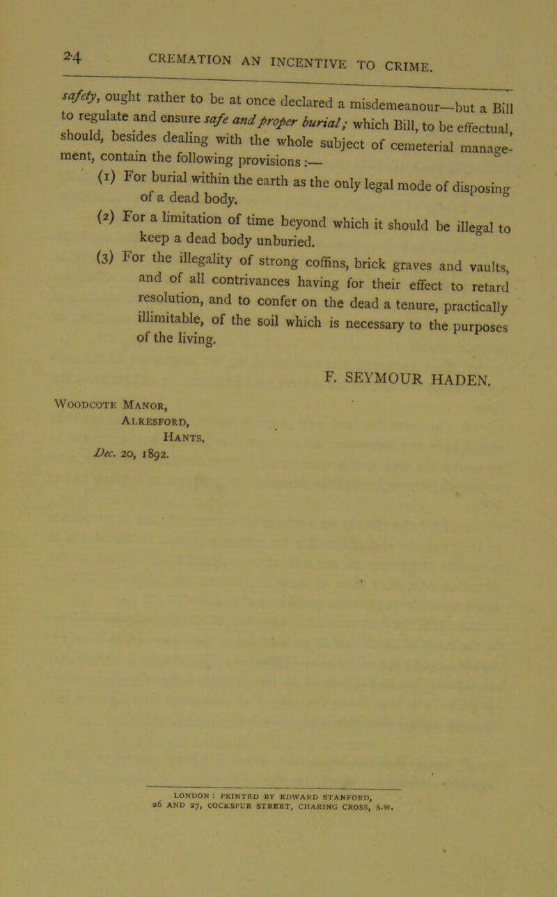 safety, ought rather to be at once declared a misdemeanour-but a Bill to regulate and ensure safe and proper burial; which Bill, to be effectual, should, besides dealing with the whole subject of cemeterial manage- ment, contain the following provisions :— (1) For burial within the earth as the only legal mode of disposing of a dead body. ° (2) For a limitation of time beyond which it should be illegal to keep a dead body unburied. (3) For the illegality of strong coffins, brick graves and vaults, and of all contrivances having for their effect to retard resolution, and to confer on the dead a tenure, practically illimitable, of the soil which is necessary to the purposes of the living. F. SEYMOUR HADEN. Woodcote Manor, Al.RESFORD, Hants. Dec. 20, 1892. LONDON : PRINTED BV EDWARD STANFORD, a6 AND 27, COCKSIUR STREET, CHARING CROSS, S.W.