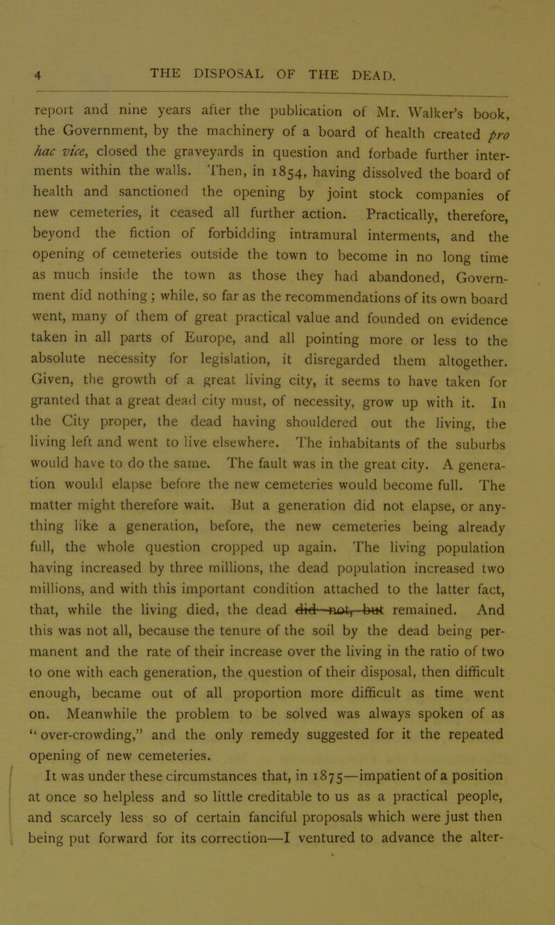 report and nine years after the publication of Mr. Walker's book, the Government, by the machinery of a board of health created pro hac vice, closed the graveyards in question and forbade further inter- ments within the walls. Then, in 1854, having dissolved the board of health and sanctioned the opening by joint stock companies of new cemeteries, it ceased all further action. Practically, therefore, beyond the fiction of forbidding intramural interments, and the opening of cemeteries outside the town to become in no long time as much inside the town as those they had abandoned, Govern- ment did nothing ; while, so far as the recommendations of its own board went, many of them of great practical value and founded on evidence taken in all parts of Europe, and all pointing more or less to the absolute necessity for legislation, it disregarded them altogether. Given, the growth of a great living city, it seems to have taken for granted that a great dead city must, of necessity, grow up with it. In the City proper, the dead having shouldered out the living, the living left and went to live elsewhere. The inhabitants of the suburbs would have to do the same. The fault was in the great city. A genera- tion would elapse before the new cemeteries would become full. The matter might therefore wait. But a generation did not elapse, or any- thing like a generation, before, the new cemeteries being already full, the whole question cropped up again. The living population having increased by three millions, the dead population increased two millions, and with this important condition attached to the latter fact, that, while the living died, the dead did not, but remained. And this was not all, because the tenure of the soil by the dead being per- manent and the rate of their increase over the living in the ratio of two to one with each generation, the question of their disposal, then difficult enough, became out of all proportion more difficult as time went on. Meanwhile the problem to be solved was always spoken of as  over-crowding, and the only remedy suggested for it the repeated opening of new cemeteries. It was under these circumstances that, in 1875—impatient of a position at once so helpless and so little creditable to us as a practical people, and scarcely less so of certain fanciful proposals which were just then being put forward for its correction—I ventured to advance the alter-