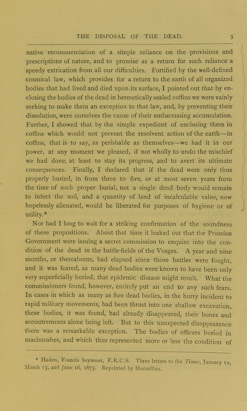 native recommendation of a simple reliance on the provisions and prescriptions of nature, and to promise as a return for such reliance a speedy extrication from all our difficulties. Fortified by the well-defined cosmical law, which provides for a return to the earth of all organized bodies that had lived and died upon its surface, I pointed out that by en- closing the bodies of the dead in hermetically sealed coffins we were vainly seeking to make them an exception to that law, and, by preventing their dissolution, were ourselves the cause of their embarrassing accumulation. Further, I showed that by the simple expedient of enclosing them in coffins which would not prevent the resolvent action of the earth—in coffins, that is to say, as perishable as themselves—we had it in our power, at any moment we pleased, if not wholly to undo the mischief we had done, at least to stay its progress, and to avert its ultimate consequences. Finally, I declared that if the dead were only thus properly buried, in from three to five, or at most seven years from the time of such proper burial, not a single dead body would remain to infect the soil, and a quantity of land of incalculable value, now hopelessly alienated, would be liberated for purposes of hygiene or of utility.* Nor had I long to wait for a striking confirmation of the soundness of these propositions. About that time it leaked out that the Prussian Government were issuing a secret commission to enquire into the con- dition of the dead in the battle-fields of the Vosges. A year and nine months, or thereabouts, had elapsed since those battles were fought, and it was feared, as many dead bodies were known to have been only very superficially buried, that epidemic disease might result. What the commissioners found, however, entirely put an end to any such fears. In cases in which as many as 800 dead bodies, in the hurry incident to rapid military movements, had been thrust into one shallow excavation, these bodies, it was found, had already disappeared, their bones and accoutrements alone being left. But to this unexpected disappearance there was a remarkable exception. The bodies of officers buried in macintoshes, and which thus represented more or less the condition of * Haden, Francis Seymour, F.R.C.S. Three letters to the Times, January 12, March 13, and June 16, 1875. Reprinted by Macmillan.