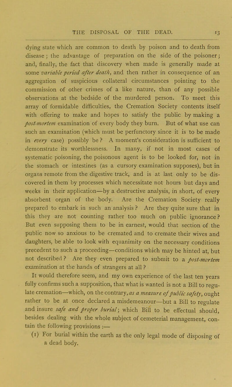 dying state which are common to death by poison and to death from disease ; the advantage of preparation on the side of the poisoner; and, finally, the fact that discovery when made is generally made at some variable period after death, and then rather in consequence of an aggregation of suspicious collateral circumstances pointing to the commission of other crimes of a like nature, than of any possible observations at the bedside of the murdered person. To meet this array of formidable difficulties, the Cremation Society contents itself with offering to make and hopes to satisfy the public by making a post-mortem examination of every body they burn. But of what use can such an examination (which must be perfunctory since it is to be made in every case) possibly be ? A moment's consideration is sufficient to demonstrate its worthlessness. In many, if not in most cases of systematic poisoning, the poisonous agent is to be looked for, not in the stomach or intestines (as a cursory examination supposes), but in organs remote from the digestive track, and is at last only to be dis- covered in them by processes which necessitate not hours but days and weeks in their application—by a destructive analysis, in short, of every absorbent organ of the body. Are the Cremation Society really prepared to embark in such an analysis ? Are they quite sure that in this they are not counting rather too much on public ignorance? But even supposing them to be in earnest, would that section of the public now so anxious to be cremated and to cremate their wives and daughters, be able to look with equanimity on the necessary conditions precedent to such a proceeding—conditions which may be hinted at, but not described ? Are they even prepared to submit to a post-mortem examination at the hands of strangers at all ? It would therefore seem, and my own experience of the last ten years fully confirms such a supposition, that what is wanted is not a Bill to regu- late cremation—which, on the contrary,^ a measure of public safety, ought rather to be at once declared a misdemeanour—but a Bill to regulate and insure safe and proper burial; which Bill to be effectual should, besides dealing with the whole subject of cemeterial management, con- tain the following provisions :— (i) For burial within the earth as the only legal mode of disposing of a dead body.