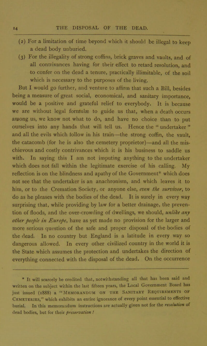 (2) For a limitation of time beyond which it should be illegal to keep a dead body unburied. (3) For the illegality of strong coffins, brick graves and vaults, and of all connivances having for their effect to retard resolution, and to confer on the dead a tenure, practically illimitable, of the soil which is necessary to the purposes of the living. But I would go further, and venture to affirm that such a Bill, besides being a measure of great social, economical, and sanitary importance, would be a positive and grateful relief to everybody. It is because we are without legal formulae to guide us that, when a death occurs among us, we know not what to do, and have no choice than to put ourselves into any hands that will tell us. Hence the  undertaker  and all the evils which follow in his train—the strong coffin, the vault, the catacomb (for he is also the cemetery proprietor)—and all the mis- chievous and costly contrivances which it is his business to saddle us with. In saying this I am not imputing anything to the undertaker which does not fall within the legitimate exercise of his calling. My reflection is on the blindness and apathy of the Government* which does not see that the undertaker is an anachronism, and which leaves it to him, or to the Cremation Society, or anyone else, even the survivor, to do as he pleases with the bodies of the dead. It is surely in every way surprising that, while providing by law for a better drainage, the preven- tion of floods, and the over-crowding of dwellings, we should, unlike any other people in Europe, have as yet made no provision for the larger and more serious question of the safe and proper disposal of the bodies of the dead. In no country but England is a latitude in every way so dangerous allowed. In every other civilized country in the world it is the State which assumes the protection and undertakes the direction of everything connected with the disposal of the dead. On the occurrence * It will scarcely be credited that, notwithstanding all that has been said and written on the subject within the last fifteen years, the Local Government Board has just issued (1888) a Memorandum on the Sanitary Requirements of Cemeteries, which exhibits an entire ignorance of every point essential to effective burial. In this memorandum instructions are actually given not for the resolution of dead bodies, but for their preservation !