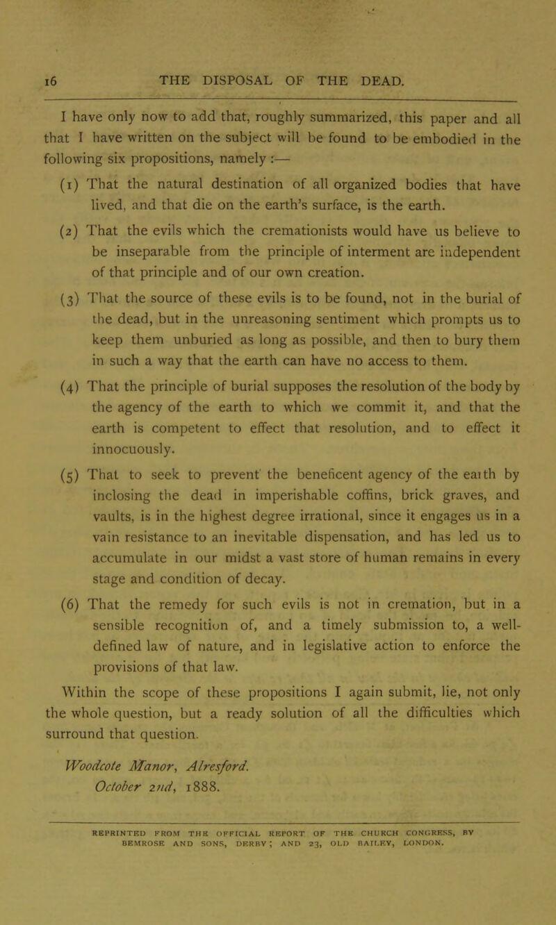 I have only now to add that, roughly summarized, this paper and all that I have written on the subject will be found to be embodied in the following six propositions, namely :— (1) That the natural destination of all organized bodies that have lived, and that die on the earth's surface, is the earth. (2) That the evils which the cremationists would have us believe to be inseparable from the principle of interment are independent of that principle and of our own creation. (3) That the source of these evils is to be found, not in the burial of the dead, but in the unreasoning sentiment which prompts us to keep them unburied as long as possible, and then to bury them in such a way that the earth can have no access to them. (4) That the principle of burial supposes the resolution of the body by the agency of the earth to which we commit it, and that the earth is competent to effect that resolution, and to effect it innocuously. (5) That to seek to prevent' the beneficent agency of the eaith by inclosing the dead in imperishable coffins, brick graves, and vaults, is in the highest degree irrational, since it engages us in a vain resistance to an inevitable dispensation, and has led us to accumulate in our midst a vast store of human remains in every stage and condition of decay. (6) That the remedy for such evils is not in cremation, but in a sensible recognition of, and a timely submission to, a well- defined law of nature, and in legislative action to enforce the provisions of that law. Within the scope of these propositions I again submit, lie, not only the whole question, but a ready solution of all the difficulties which surround that question. Woodcote Manor, Alresford. October 2nd, 1888. REPRINTED FROM THE OFFICIAL REPORT OF THE CHURCH CONCREKS, BY BEMROSE AND SONS, DERBY \ AND 23, OLD BAILEY, LONDON.