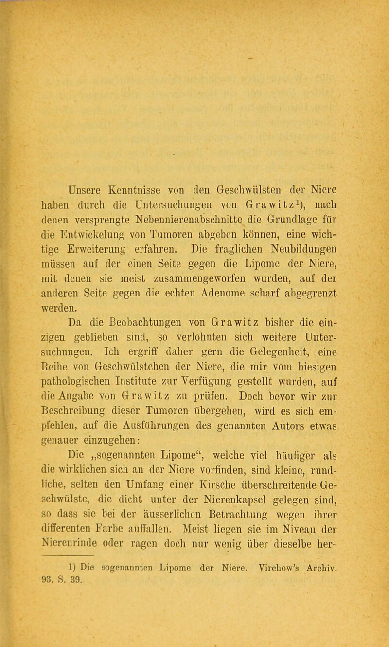 Unsere Kenntnisse von den Geschwülsten der Niere haben durch die Untersuchungen von Grawitz1), nach denen versprengte Nebennierenabschnitte die Grundlage für die Entwicklung von Tumoren abgeben können, eine wich- tige Erweiterung erfahren. Die fraglichen Neubildungen müssen auf der einen Seite gegen die Lipome der Niere, mit denen sie meist zusammengeworfen wurden, auf der anderen Seite gegen die echten Adenome scharf abgegrenzt werden. Da die Beobachtungen von Grawitz bisher die ein- zigen geblieben sind, so verlohnten sich weitere Unter- suchungen. Ich ergriff daher gern die Gelegenheit, eine Reihe von Geschwülstchen der Niere, die mir vom hiesigen pathologischen Institute zur Verfügung gestellt wurden, auf die Angabe von Grawitz zu prüfen. Doch bevor wir zur Beschreibung dieser Tumoren übergehen, wird es sich em- pfehlen, auf die Ausführungen des genannten Autors etwas genauer einzugehen: Die „sogenannten Lipome, welche viel häufiger als die wirklichen sich an der Niere vorfinden, sind kleine, rund- liche, selten den Umfang einer Kirsche überschreitende Ge- schwülste, die dicht unter der Nierenkapsel gelegen sind, so dass sie bei der äusserlichen Betrachtung wegen ihrer differenten Farbe auffallen. Meist liegen sie im Niveau der Nierenrinde oder ragen doch nur wenig über dieselbe her- 1) Die sogenannten Lipome der Niere. Virchow's Archiv. 93. S. 39.