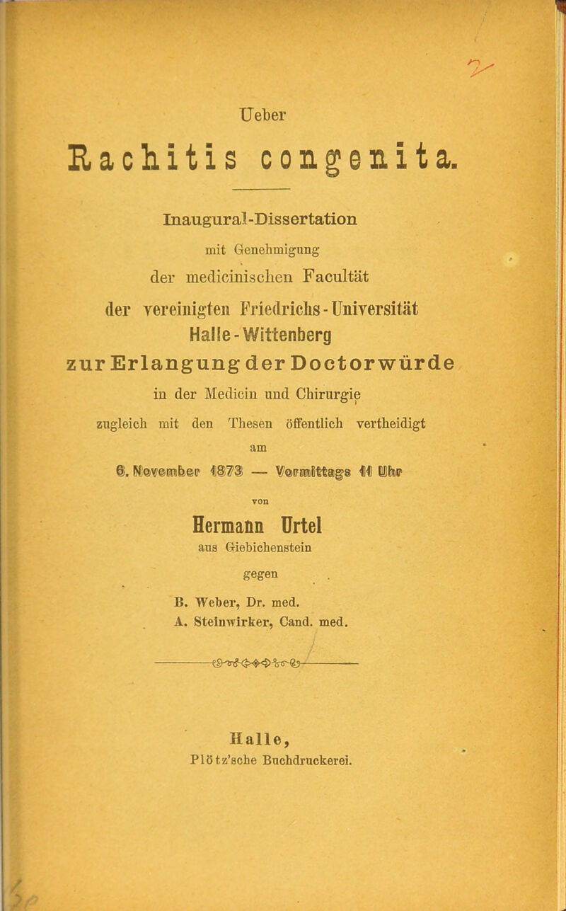 Ueber Rachitis congenita. Inaugural-Dissertation mit Genehmigung der medicinischen Facultät der vereinigten Friedrichs - Universität Halle-Wittenberg zur Erlangung der Doctorwürde in der Mechern und Chirurgie zugleich mit den Thesen öffentlich vertheidigt am ©. N!@v©rt<£ir 4)8?3 — Vwmimgs 4)4) ifop von Hermann Urtel ans Giebichenstein gegen B. Weiber, Dr. med. A. Steinwirker, Cand. med. Halle, Plötz'sche Buchdruckerei.