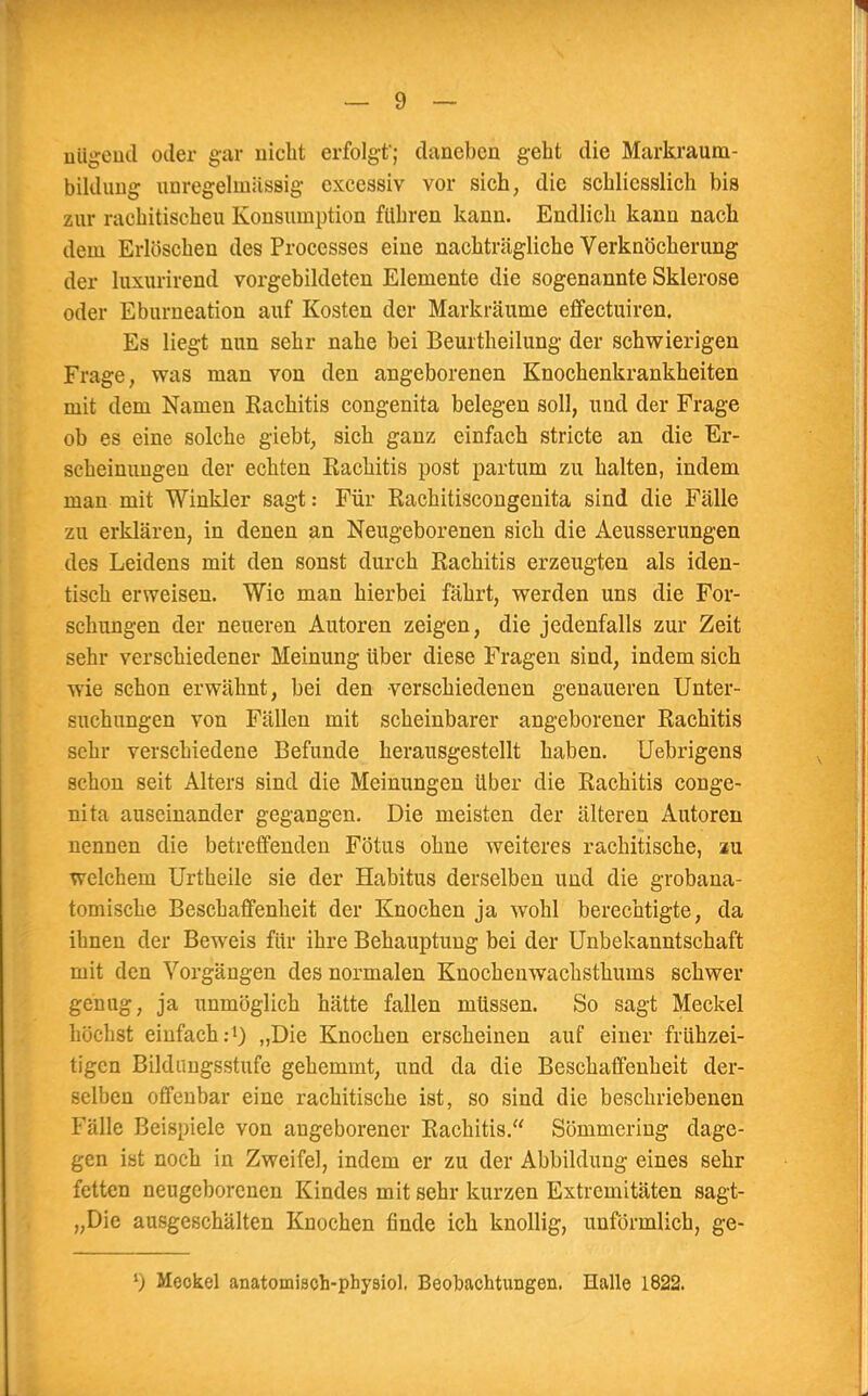 äUgend oder gar nicht erfolgt*; daneben geht die Markraum- biklung unregelmiissig excessiv vor sich, die schliesslich bis zur rachitischeu Konsmnption führen kann. Endlich kann nach dem Erlöschen des Processes eine nachträgliche Verknöcherung der luxurirend vorgebildeten Elemente die sogenannte Sklerose oder Eburneation auf Kosten der Markräume effectuiren. Es liegt nun sehr nahe bei Beurtheilung der schwierigen Frage, was man von den angeborenen Knochenkrankheiten mit dem Namen Rachitis congenita belegen soll, und der Frage ob es eine solche giebt, sich ganz einfach stricte an die Er- scheinungen der echten Rachitis post partum zu halten, indem man mit Winkler sagt: Für Rachitiscongenita sind die Fälle zu erklären, in denen an Neugeborenen sich die Aeusserungen des Leidens mit den sonst durch Rachitis erzeugten als iden- tisch erweisen. Wie man hierbei fährt, werden uns die For- schungen der neueren Autoren zeigen, die jedenfalls zur Zeit sehr verschiedener Meinung über diese Fragen sind, indem sich wie schon erwähnt, bei den verschiedenen genaueren Unter- suchungen von Fällen mit scheinbarer angeborener Rachitis sehr verschiedene Befunde herausgestellt haben. Uebrigens schon seit Alters sind die Meinungen über die Rachitis conge- nita auseinander gegangen. Die meisten der älteren Autoren nennen die betreffenden Fötus ohne weiteres rachitische, au welchem Urtheile sie der Habitus derselben und die grobana- tomische Beschaffenheit der Knochen ja wohl berechtigte, da ihnen der Beweis für ihre Behauptung bei der Unbekanntschaft mit den Vorgängen des normalen Knochenwachsthums schwer genug, ja unmöglich hätte fallen müssen. So sagt Meckel höchst einfach:1) „Die Knochen erscheinen auf einer frühzei- tigen Bildungsstufe gehemmt, und da die Beschaffenheit der- selben offenbar eine rachitische ist, so sind die beschriebenen Fälle Beispiele von augeborener Rachitis. Sömmcring dage- gen ist noch in Zweifel, indem er zu der Abbildung eines sehr fetten neugeborenen Kindes mit sehr kurzen Extremitäten sagt- „Die ausgeschälten Knochen finde ich knollig, unförmlich, ge-
