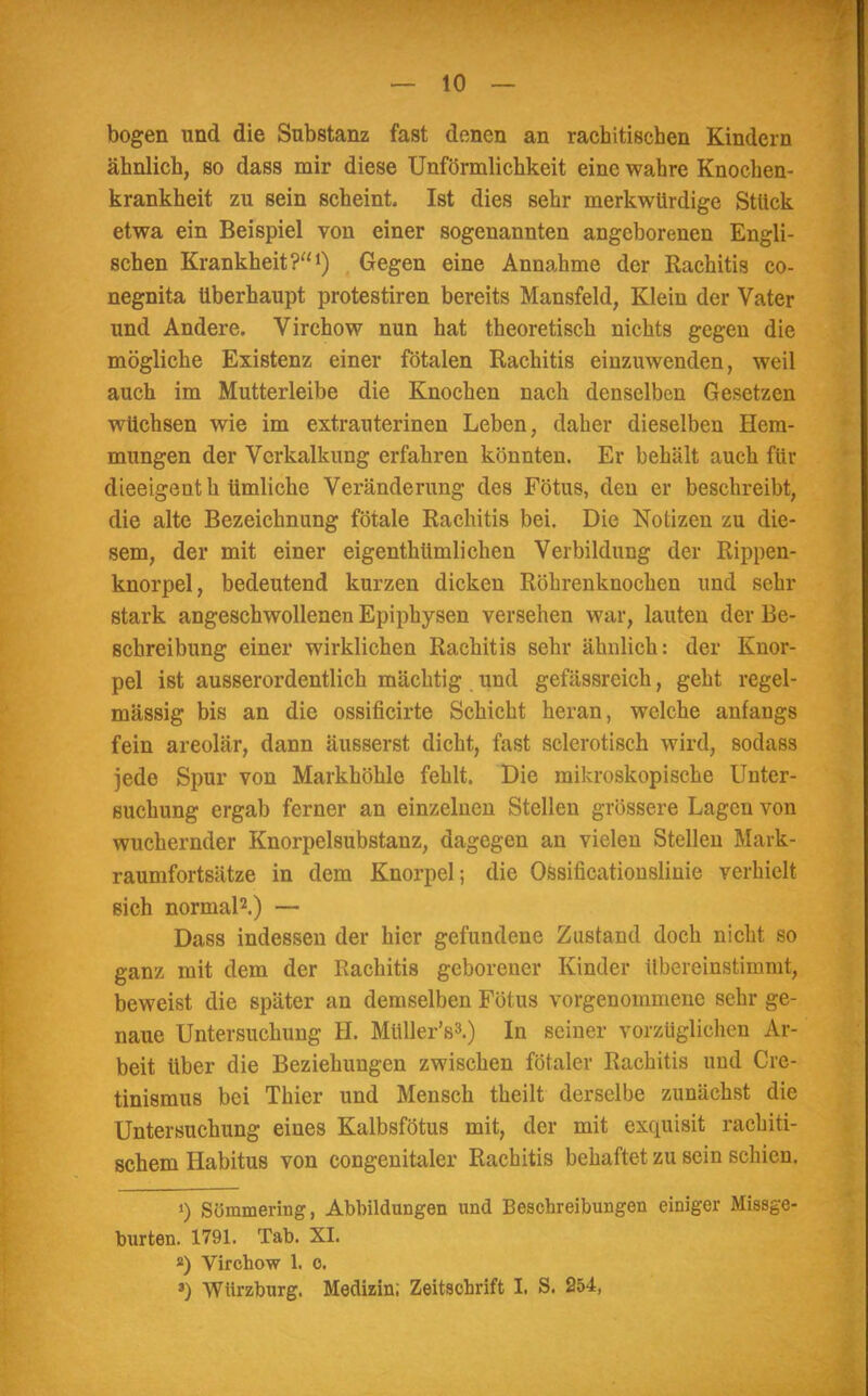 — 10 — bogen und die Substanz fast denen an rachitischen Kindern ähnlich, so dass mir diese Unförmlichkeit eine wahre Knochen- krankheit zu sein scheint. Ist dies sehr merkwürdige Stück etwa ein Beispiel von einer sogenannten angeborenen Engli- schen Krankheit?1) Gegen eine Annahme der Rachitis co- negnita überhaupt protestiren bereits Mansfeld, Klein der Vater und Andere. Virchow nun hat theoretisch nichts gegen die mögliche Existenz einer fötalen Rachitis einzuwenden, weil auch im Mutterleibe die Knochen nach denselben Gesetzen wüchsen wie im extrauterinen Leben, daher dieselben Hem- mungen der Verkalkung erfahren könnten. Er behält auch für dieeigenth timliche Veränderung des Fötus, den er beschreibt, die alte Bezeichnung fötale Rachitis bei. Die Notizen zu die- sem, der mit einer eigentümlichen Verbildung der Rippen- knorpel, bedeutend kurzen dicken Röhrenknochen und sehr stark angeschwollenen Epiphysen versehen war, lauten der Be- schreibung einer wirklichen Rachitis sehr ähnlich: der Knor- pel ist ausserordentlich mächtig und gefässreich, geht regel- mässig bis an die ossificirte Schicht heran, welche anfangs fein areolär, dann äusserst dicht, fast sclerotisch wird, sodass jede Spur von Markhöhle fehlt. Die mikroskopische Unter- suchung ergab ferner an einzelnen Stellen grössere Lagen von wuchernder Knorpelsubstanz, dagegen an vielen Stellen Mark- raumfortsätze in dem Knorpel; die Ossificationslinie verhielt sich normal2.) — Dass indessen der hier gefundene Zustand doch nicht so ganz mit dem der Rachitis geborener Kinder übereinstimmt, beweist die später an demselben Fötus vorgenommene sehr ge- naue Untersuchung H. Müller's3.) In seiner vorzüglichen Ar- beit über die Beziehungen zwischen fötaler Rachitis und Cre- tinismus bei Thier und Mensch theilt derselbe zunächst die Untersuchung eines Kalbsfötus mit, der mit exquisit rachiti- schem Habitus von congenitaler Rachitis behaftet zu sein schien. ») Süramering, Abbildungen und Beschreibungen einiger Missge- burten. 1791. Tab. XI. 2) Virchow 1. o.