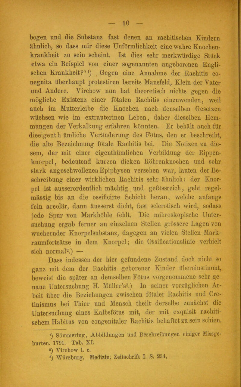 — 10 — bogen und die Substanz fast denen an rachitischen Kindern ähnlich, so dass mir diese Unförmlichkeit eine wahre Knochen- krankheit zu sein scheint. Ist dies sehr merkwürdige Stück etwa ein Beispiel von einer sogenannten angeborenen Engli- schen Krankheit?1) Gegen eine Annahme der Rachitis co- negnita überhaupt protestiren bereits Mansfeld, Klein der Vater und Andere. Virchow nun hat theoretisch nichts gegen die mögliche Existenz einer fötalen Rachitis einzuwenden, weil auch im Mutterleibe die Knochen nach denselben Gesetzen wüchsen wie im extrauterinen Leben, daher dieselben Hem- mungen der Verkalkung erfahren könnten. Er behält auch für dieeigenth timliche Veränderung des Fötus, den er beschreibt, die alte Bezeichnung fötale Rachitis bei. Die Notizen zu die- sem, der mit einer eigentümlichen Verbildung der Rippen- knorpel, bedeutend kurzen dicken Röhrenknochen und sehr stark angeschwollenen Epiphysen versehen war, lauten der Be- schreibung einer wirklichen Rachitis sehr ähnlich: der Knor- pel ist ausserordentlich mächtig und gefässreich, geht regel- mässig bis an die ossificirte Schicht heran, welche anfangs fein areolär, dann äusserst dicht, fast sclerotisch wird, sodass jede Spur von Markhöhle fehlt. Die mikroskopische Unter- suchung ergab ferner an einzelnen Stellen grössere Lagen von wuchernder Knorpelsubstanz, dagegen an vielen Stellen Mark- raumfortsätze in dem Knorpel; die Ossificationslinie verhielt sich normal2.) — Dass indessen der hier gefundene Zustand doch nicht so ganz mit dem der Rachitis geborener Kinder übereinstimmt, beweist die später an demselben Fötus vorgenommene sehr ge- naue Untersuchung H. Müller's3.) In seiner vorzüglichen Ar- beit über die Beziehungen zwischen fötaler Rachitis und Cre- tinismus bei Thier und Mensch theilt derselbe zunächst die Untersuchung eines Kalbsfötus mit, der mit exquisit rachiti- schem Habitus von congenitaler Rachitis behaftet zu sein schien. ») Süramering, Abbildungen und Beschreibungen einiger Missge- burten. 1791. Tab. XI. 2) Virchow 1. o.