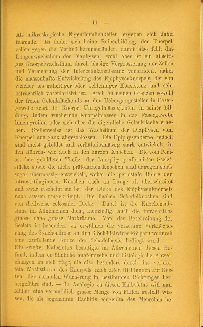 Als mikroskopische Eigenthümlichkeiten ergeben sieb dabei folgende. Es findet sieb keine Reihenbildung der Knorpel zellen gegen die Verknöcherungsränder, damit also feblt das Läugenwachstbnm der Diaphysen, wohl aber ist ein allseiti- ges Knorpelwachsthum durch blasige Vergrösserung der Zellen und Vermehrung der Intercellularsubstanz vorbanden, daher die massenhafte Entwickelung des Epiphysenknorpels, der von weicher bis gallertiger oder schleimiger Konsistenz und sehr beträchtlich vascularisirt ist. Auch an seinen Grenzen sowohl der freien Gelenkfläche als an den Uebergaugsstellen in Faser- gewebe zeigt der Knorpel Unregelmässigkeiten in seiner Bil- dung, indem wuchernde Knorpelmassen in das Fasergewebe hineingreifen oder sich über die eigentliche Gelenkfläehe erhe- ben. Stellenweise ist das Wachsthum der Diaphysen vom Knorpel au3 ganz abgeschlossen. Die Epiphysenkerne jedoch sind meist gebildet und verbältnissmässig stark entwickelt, in den Röhren- wie auch in den kurzen Knochen. Die vom Peri- ost her gebildeten Theile der knorplig präfomiirten Scelet- stücke sowie die nicht präfomirten Knochen sind dagegen stark sogar übermässig entwickelt, wobei die periostale Röhre den intracartilaginösen Knochen auch an Länge oft überschreitet und zwar erscheint sie bei der Dicke des Epiphysenknorpels nach aussen umgekrämpt. Die flachen Schädelkuochen sind von theilweise colossaler Dicke. Dabei ist die Knochensub- stauz im Allgemeinen dicht, kleinzellig, auch die intraeartila- ginöse ohne grosse Markräume. Von der Beschreibung der Scelets ist besonders zu erwähnen die vorzeitige Verknöche- rung des Synchondrose an den 3 Schädelwirbelkörpcrn/wodurch eine auffallende Kürze der Schädelbasis bedingt ward. — Ein zweiter Kalbsfötus bestätigte im Allgemeinen diesen Be- fund, indem er ähnliche anatomische und histologische Abwei- chungen an sich trägt, die also besonders durch das verbrei- tete Wachsthum des Knorpels nach allen Richtungen auf Kos- ten der normalen Wucherung in bestimmten Richtungen her- beigeführt sind. — In Analogie zu diesen Kalbsfötus will nun Müller eine vermuthlicb grosse Menge von Fällen gestellt wis- sen, die als sogenannte Rachitis congenita des Menschen be-