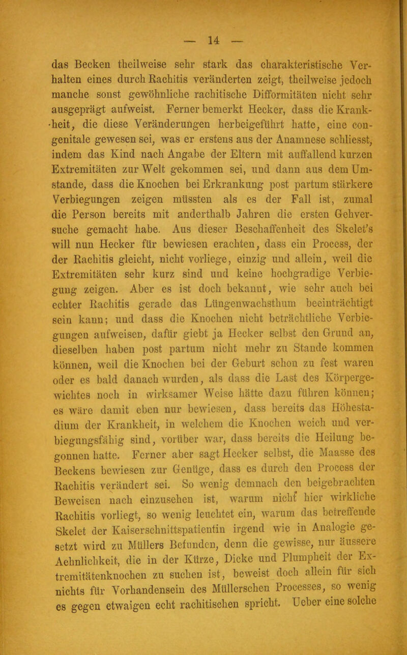 das Becken tbeilweise sehr stark das charakteristische Ver- halten eines durch Rachitis veränderten zeigt, theilweise jedoch manche sonst gewöhnliche rachitische Difforrnitäten nicht sehr ausgeprägt aufweist. Ferner bemerkt Hecker, dass die Krank- heit, die diese Veränderungen herbeigeführt hatte, eine con- genitalc gewesen sei, was er erstens aus der Anamnese schliesst, indem das Kind nach Angabe der Eltern mit auffallend kurzen Extremitäten zur Welt gekommen sei, und dann aus dem Um- stände, dass die Knochen bei Erkrankung post partum stärkere Verbiegungen zeigen müssten als es der Fall ist, zumal die Person bereits mit anderthalb Jahren die ersten Gehver- suche gemacht habe. Aus dieser Beschaffenheit des Skelet's will nun Hecker für bewiesen erachten, dass ein Process, der der Rachitis gleicht, nicht vorliege, einzig und allein, weil die Extremitäten sehr kurz sind und keine hochgradige Verbie- guug zeigen. Aber es ist doch bekanut, wie sehr auch bei echter Rachitis gerade das Lüngenwachsthum beeinträchtigt sein kann; und dass die Knochen nicht beträchtliche Verbie- gungen aufweisen, dafür giebt ja Hecker selbst den Grund an, dieselben haben post partum nicht mehr zu Stande kommen können, weil die Knochen bei der Geburt schon zu fest waren oder es bald danach wurden, als dass die Last des Körperge- wichtes noch in wirksamer Weise hätte dazu führen können; es wäre damit eben nur bewiesen, dass bereits das Höhesta- dium der Krankheit, in welchem die Knochen weich und ver- biegungsfähig sind, vorüber war, dass bereits die Heilung be- gonnen hatte. Ferner aber sagt Hecker selbst, die Maasse des Beckens bewiesen zur Genüge, dass es durch den Process der Rachitis verändert sei. So wenig demnach den beigebrachten Beweisen nach einzusehen ist, warum nichf hier wirkliche Rachitis vorliegt, so wenig leuchtet ein, warum das betreffende Skelet der Kaiserschuittspatientin irgend wie in Analogie ge- setzt wird zu Müllers Befunden, denn die gewisse, nur äussere Aehnlichkeit, die in der Kürze, Dicke und Plumpheit der Ex- tremitätenknochen zu suchen ist, beweist doch allein für sich nichts für Vorhandensein des Müllerschen Processes, so wenig es gegen etwaigen echt rachitischen spricht, Ueber eine solche