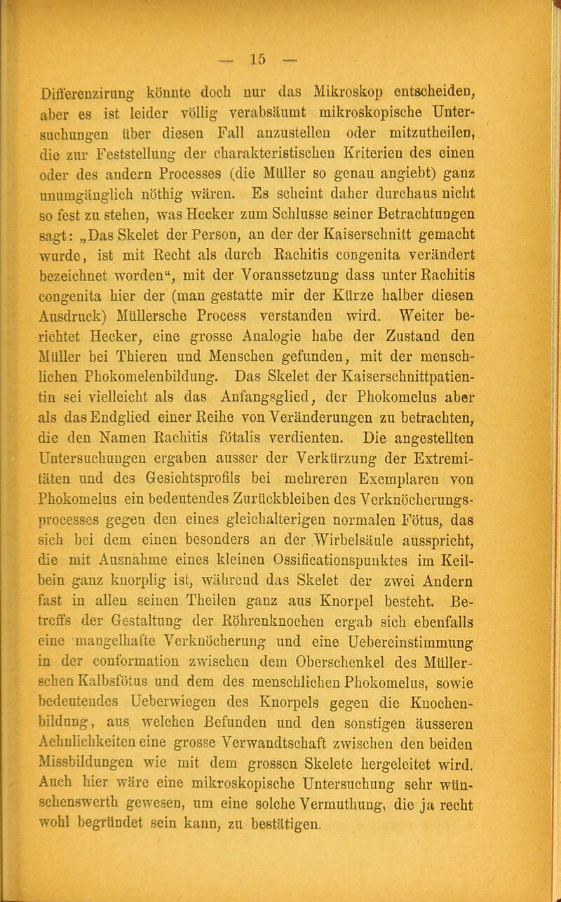 Differenzirung könnte doch nur das Mikroskop entscheiden, aber es ist leider völlig verabsäumt mikroskopische Unter- suchungen über diesen Fall anzustellen oder mitzutheilen, die zur Feststellung der charakteristischen Kriterien des einen oder des andern Processes (die Müller so genau angiebt) ganz unumgänglich nöthig wären. Es scheint daher durchaus nicht so fest zu stehen, was Hecker zum Schlüsse seiner Betrachtungen sagt: „Das Skelet der Person, an der der Kaiserschnitt gemacht wurde, ist mit Recht als durch Rachitis congenita verändert bezeichnet worden, mit der Voranssetzung dass unter Rachitis congenita hier der (man gestatte mir der Kürze halber diesen Ausdruck) Müllersche Process verstanden wird. Weiter be- richtet Hecker, eine grosse Analogie habe der Zustand den Müller bei Thieren und Menschen gefunden, mit der mensch- lichen Phokomelenbildung. Das Skelet der Kaisersehnittpatien- tin sei vielleicht als das Anfangsglied, der Phokomelus aber als das Endglied einer Reihe von Veränderungen zu betrachten, die den Namen Rachitis fötalis verdienten. Die angestellten Untersuchungen ergaben ausser der Verkürzung der Extremi- täten und des Gesichtsprofils bei mehreren Exemplaren von Phokomelus ein bedeutendes Zurückbleiben des Verknöcherungs- processes gegen den eine3 gleichalterigen normalen Fötus, das sich bei dem einen besonders an der Wirbelsäule ausspricht, die mit Ausnahme eines kleinen Ossificationspunktes im Keil- bein ganz knorplig ist, während das Skelet der zwei Andern fast in allen seinen Theilen ganz aus Knorpel besteht. Be- treffs der Gestaltung der Röhrenknochen ergab sich ebenfalls eine mangelhafte Verknöcherung und eine Uebereinstimmung in der conformation zwischen dem Oberschenkel des Müller- schen Kalbsfötus und dem des menschlichen Phokomelus, sowie bedeutendes Ueberwiegen des Knorpels gegen die Kuochen- bildung, aus; welchen Befunden und den sonstigen äusseren Aehnlichkeiten eine grosse Verwandtschaft zwischen den beiden Missbildungen wie mit dem grossen Skelete hergeleitet wird. Auch hier wäre eine mikroskopische Untersuchung sehr wün- schenswert gewesen, um eine solche Vermuthung, die ja recht wohl begründet sein kann, zu bestätigen.